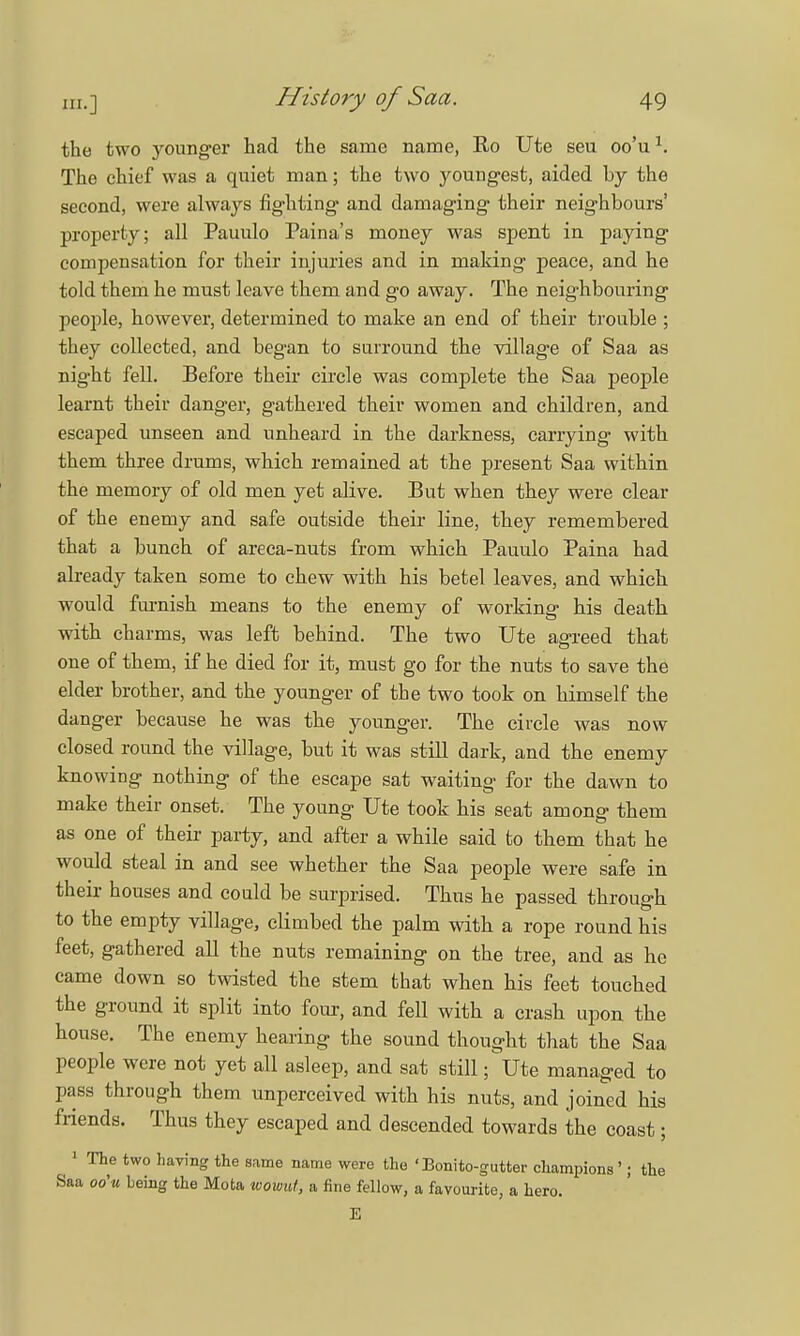 the two younger had the same name, Ro Ute seu oo'u1. The chief was a quiet man; the two youngest, aided by the second, were always fighting and damaging their neighbours' property; all Pauulo Paina's money was spent in paying compensation for their injuries and in making peace, and he told them he must leave them and go away. The neighbouring people, however, determined to make an end of their trouble ; they collected, and began to surround the village of Saa as nig-ht fell. Before their circle was complete the Saa people learnt their danger, gathered their women and children, and escaped unseen and unheard in the darkness, carrying with them three drums, which remained at the present Saa within the memory of old men yet alive. But when they were clear of the enemy and safe outside their line, they remembered that a bunch of areca-nuts from which Pauulo Paina had already taken some to chew with his betel leaves, and which would furnish means to the enemy of working his death with charms, was left behind. The two Ute agreed that one of them, if he died for it, must go for the nuts to save the elder brother, and the younger of the two took on himself the danger because he was the younger. The circle was now closed round the village, but it was still dark, and the enemy knowing nothing of the escape sat waiting for the dawn to make their onset. The young Ute took his seat among them as one of their party, and after a while said to them that he would steal in and see whether the Saa people were safe in their houses and could be surprised. Thus he passed through to the empty village, climbed the palm with a rope round his feet, gathered all the nuts remaining on the tree, and as he came down so twisted the stem that when his feet touched the ground it split into four, and fell with a crash upon the house. The enemy hearing the sound thought that the Saa people were not yet all asleep, and sat still ;^Ute managed to pass through them unperceived with his nuts, and joined his friends. Thus they escaped and descended towards the coast; 1 The two having the same name were the 'Bonito-gutter champions '; the Saa oo'u being the Mota wowui, a fine fellow, a favourite, a hero. E