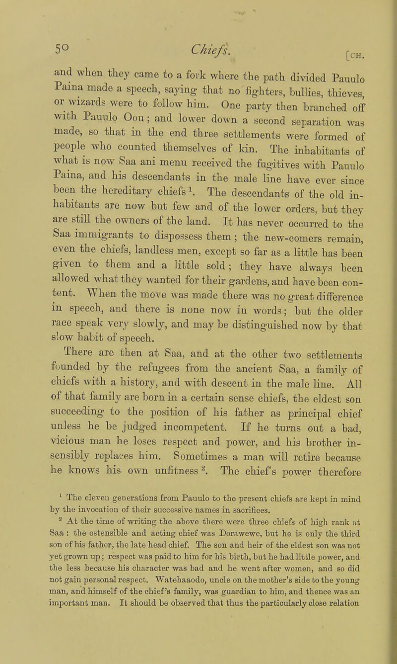and when they came to a fork where the path divided Pauulo Pama made a speech, saying that no fighters, bullies, thieves or wizards were to follow him. One party then branched off with Pauulo Oou; and lower down a second separation was made, so that in the end three settlements were formed of people who counted themselves of kin. The inhabitants of what is now Saa ani menu received the fugitives with Pauulo Paina, and his descendants in the male line have ever since been the hereditary chiefs \ The descendants of the old in- habitants are now but few and of the lower orders, but they are still the owners of the land. It has never occurred to the Saa immigrants to dispossess them; the new-comers remain, eyen the chiefs, landless men, except so far as a little has been given to them and a little sold; they have always been allowed what they wanted for their gardens, and have been con- tent. When the move was made there was no great difference m speech, and there is none now in words; but the older race speak very slowly, and may be distinguished now by that slow habit of speech. There are then at Saa, and at the other two settlements founded by the refugees from the ancient Saa, a family of chiefs with a history, and with descent in the male line. All of that family are born in a certain sense chiefs, the eldest son succeeding to the position of his father as principal chief unless he be judged incompetent. If he turns out a bad, vicious man he loses respect and power, and his brother in- sensibly replaces him. Sometimes a man will retire because he knows his own unfitness2. The chief's power therefore 1 The eleven generations from Pauulo to the present chiefs are kept in mind by the invocation of their successive names in sacrifices. 2 At the time of writing the above there were three chiefs of high rank at Saa : the ostensible and acting chief was Dorawewe, but he is only the third son of his father, the late head chief. The son and heir of the eldest son was not yet grown up; respect was paid to him for his birth, but he had little power, and the less because his character was bad and he went after women, and so did not gain personal respect. Watehaaodo, uncle on the mother's side to the young man, and himself of the chief's family, was guardian to him, and thence was an important man. It should be observed that thus the particularly close relation