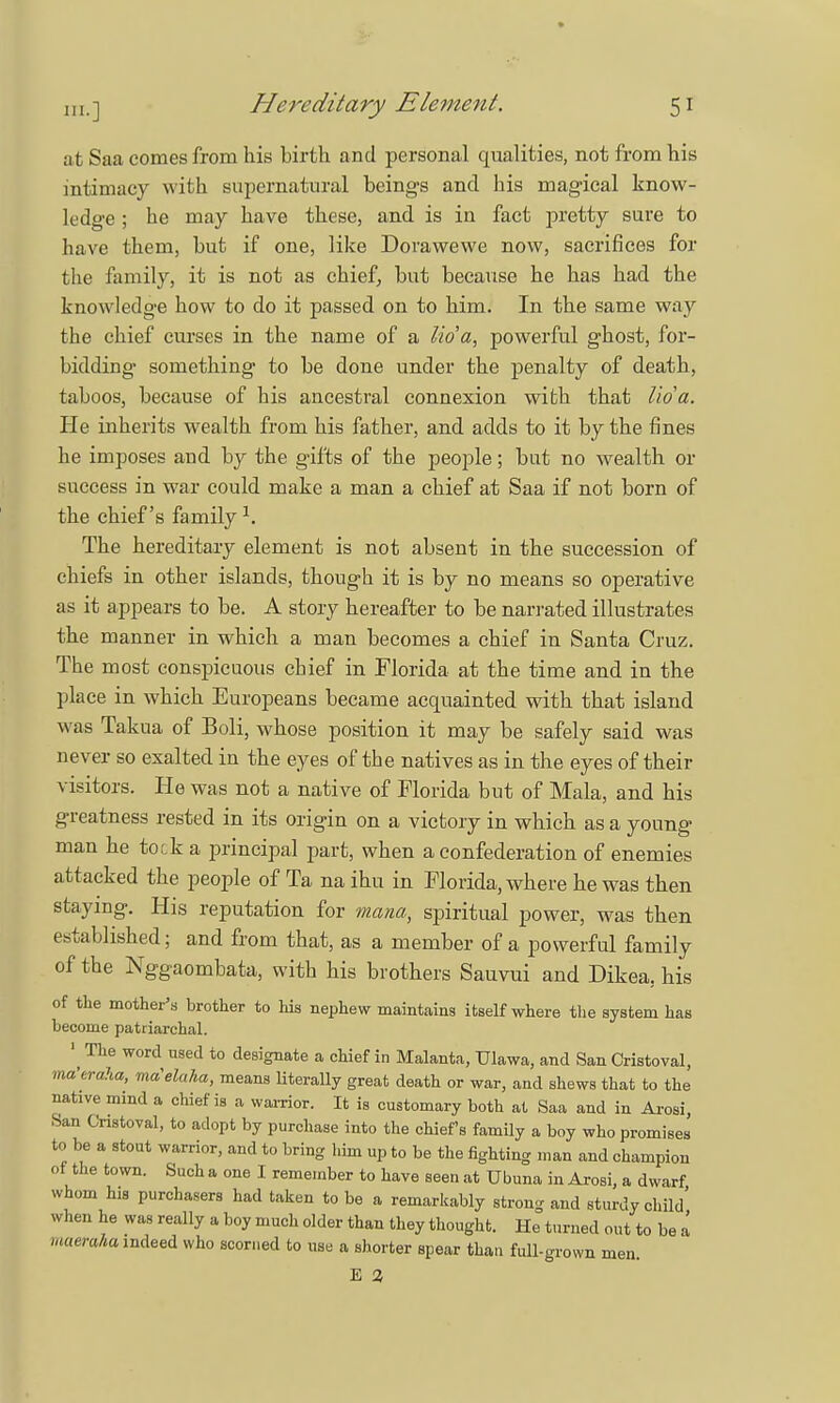 at Saa comes from his birth and personal qualities, not from his intimacy with supernatural beings and his magical know- ledge ; he may have these, and is in fact pretty sure to have them, but if one, like Dorawewe now, sacrifices for the family, it is not as chief, but because he has had the knowledge how to do it passed on to him. In the same way the chief curses in the name of a lid a, powerful ghost, for- bidding something to be done under the penalty of death, taboos, because of his ancestral connexion with that lid a. Pie inherits wealth from his father, and adds to it by the fines he imposes and by the gifts of the people; but no wealth or success in war could make a man a chief at Saa if not born of the chief's family1. The hereditary element is not absent in the succession of chiefs in other islands, though it is by no means so operative as it appears to be. A story hereafter to be narrated illustrates the manner in which a man becomes a chief in Santa Cruz. The most conspicuous chief in Florida at the time and in the place in which Europeans became acquainted with that island was Takua of Boli, whose position it may be safely said was never so exalted in the eyes of the natives as in the eyes of their visitors. He was not a native of Florida but of Mala, and his greatness rested in its origin on a victory in which as a young man he tock a principal part, when a confederation of enemies attacked the people of Ta na ihu in Florida, where he was then staying. His reputation for mana, spiritual power, was then established; and from that, as a member of a powerful family of the Nggaombata, with his brothers Sauvui and Dikea, his of the mother's brother to his nephew maintains itself where the system has become patriarchal. 1 The word used to designate a chief in Malanta, Ulawa, and San Cristoval, ma'eraha, ma'elaha, means literally great death or war, and shews that to the native mmd a chief is a warrior. It is customary both at Saa and in Arosi, San Cristoval, to adopt by purchase into the chiefs family a boy who promises to be a stout warrior, and to bring him up to be the fighting man and champion of the town. Such a one I remember to have seen at Ubuna in Arosi, a dwarf whom his purchasers had taken to be a remarkably strong and sturdy child' when he was really a boy much older than they thought. He turned out to be a maeraha indeed who scorned to use a shorter spear than full-grown men. E 2