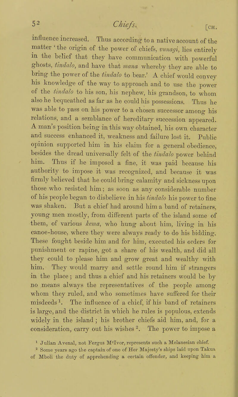 influence increased. Thus according to a native account of the matter «the origin of the power of chiefs, vimagi, lies entirely in the belief that they have communication with powerful ghosts, tindalo, and have that mana whereby they are able to bring the power of the tindalo to bear.' A chief would convey his knowledge of the way to approach and to use the power of the tindalo to his son, his nephew, his grandson, to whom also he bequeathed as far as he could his possessions. Thus he was able to pass on his power to a chosen successor among his relations, and a semblance of hereditary succession appeared. A man's position being in this way obtained, his own character and success enhanced it, weakness and failure lost it. Public opinion supported him in his claim for a general obedience, besides the dread universally felt of the tindalo power behind him. Thus if he imposed a fine, it was paid because his authority to impose it was recognized, and because it was firmly believed that he could bring calamity and sickness upon those who resisted him; as soon as any considerable number of his people began to disbelieve in his tindalo his power to fine was shaken. But a chief had around him a band of retainers, young men mostly, from different parts of the island some of them, of various hma, who hung about him, living in his canoe-house, where they were always ready to do his bidding. These fought beside him and for him, executed his orders for punishment or rapine, got a share of his wealth, and did all they could to please him and grow great and wealthy with him. They would marry and settle round him if strangers in the place ; and thus a chief and his retainers would be by no means always the representatives of the people among whom they ruled, and who sometimes have suffered for their misdeeds1. The influence of a chief, if his band of retainers is large, and the district in which he rules is populous, extends widely in the island; his brother chiefs aid him, and, for a consideration, carry out his wishes 2. The power to impose a 1 Julian A venal, not Fergus McIvor, represents such a Melanesian chief. 2 Some years ago the captain of one of Her Majesty's ships laid upon Takua of Mboli the duty of apprehending a certain offender, and keeping him a