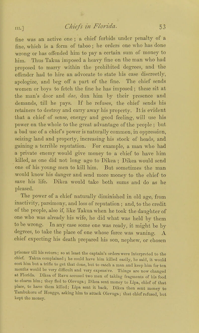 111.] fine was an active one ; a chief forbids under penalty of a fine, which is a form of taboo; he orders one who has done wrong or has offended him to pay a certain sum of money to him. Thus Takua imposed a heavy fine on the man who had proposed to marry within the prohibited degrees, and the offender had to hire an advocate to state his case discreetly, apologize, and beg off a part of the fine. The chief sends women or boys to fetch the fine he has imposed ; these sit at the man's door and dae, dun him by their presence and demands, till he pays. If he refuses, the chief sends his retainers to destroy and carry away his property. It is evident that a chief of sense, energy and good feeling, will use his power on the whole to the great advantage of the people : but a bad use of a chiefs power is naturally common, in oppression, seizing land and property, increasing his stock of heads, and gaining a terrible reputation. For example, a man who had a private enemy would give money to a chief to have him killed, as one did not long ago to Dikea ; Dikea would send one of his young men to kill him. But sometimes the man would know his clanger and send more money to the chief to save his life. Dikea would take both sums and do as he pleased. The power of a chief naturally diminished in old age, from inactivity, parsimony, and loss of reputation ; and, to the credit of the people, also if, like Takua when he took the daughter of one who was already his wife, he did what was held by them to be wrong. In any case some one was ready, it might be by degrees, to take the place of one whose force was waning. A chief expecting his death prepared his son, nephew, or chosen prisoner till his return; so at least the captain's orders were interpreted to the chief. Takua complained; he could have him killed easily, he said, it would cost him but a trifle to get that done, but to catch a man and keep him for ten months would be very difficult and very expensive. Things are now changed at Florida. Dikea of Eavu accused two men of taking fragments of his food to charm him; they fled to Olevuga; Dikea sent money to Lipa, chief of that place, to have them killed; Lipa sent it back. Dikea then sent money to Tambukoru of Honggo, asking him to attack Olevuga; that chief refused, but kept the money.
