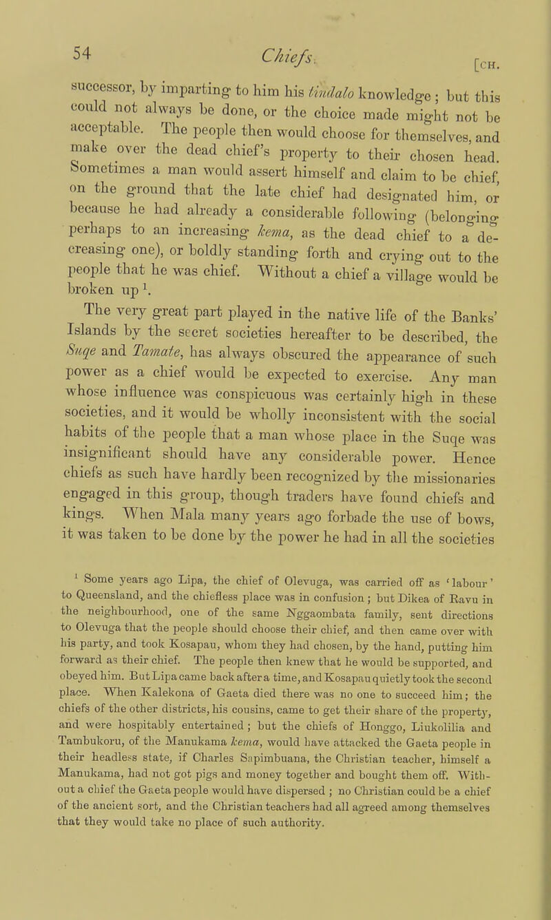 successor, by imparting to him his twidalo knowledge ; but this could not always be done, or the choice made might not be acceptable. The people then would choose for themselves, and make over the dead chief's property to their- chosen head. Sometimes a man would assert himself and claim to be chief, on the ground that the late chief had designated him, or because he had already a considerable following (belonging perhaps to an increasing kema, as the dead chief to a de- creasing one), or boldly standing forth and crying out to the people that he was chief. Without a chief a village would be broken up 1. The very great part played in the native life of the Banks' Islands by the secret societies hereafter to be described, the Suqe and Tamate, has always obscured the appearance of'such power as a chief would be expected to exercise. Any man whose influence was conspicuous was certainly high in these societies, and it would be wholly inconsistent with the social habits of the people that a man whose place in the Suqe was insignificant should have any considerable power. Hence chiefs as such have hardly been recognized by the missionaries engaged in this group, though traders have found chiefs and kings. When Mala many years ago forbade the use of bows, it was taken to be done by the power he had in all the societies 1 Some years ago Lipa, the chief of Olevuga, was carried off as ' labour' to Queensland, and the chiefless place was in confusion ; but Dikea of Kavu in the neighbourhood, one of the same Nggaombata family, sent directions to Olevuga that the people should choose their chief, and then came over with his party, and took Kosapau, whom they had chosen, by the hand, putting him forward as their chief. The people then knew that he would be supported, and obeyed him. But Lipa came back after a time, and Kosapau quietly took the second place. When Kalekona of Gaeta died there was no one to succeed him; the chiefs of the other districts, his cousins, came to get their share of the property, and were hospitably entertained ; but the chiefs of Honggo, Liukolilia and Tambukoru, of the Manukama kema, would have attacked the Gaeta people in their headless state, if Charles Snpimbuana, the Christian teacher, himself a Manukama, had not got pigs and money together and bought them off. With- out a chief the Gaeta people would have dispersed ; no Christian could be a chief of the ancient sort, and the Christian teachers had all agreed among themselves that they would take no place of such authority.