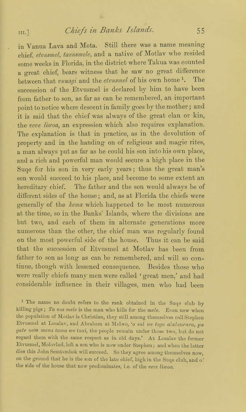 in Vanua Lava and Mota. Still there was a name meaning- chief, etvusmel, tamsmele, and a native of Motlav who resided some weeks in Florida, in the district where Takua was counted a great chief, bears witness that he saw no great difference between that vunagi and the etvusmel of his own home \ The succession of the Etvusmel is declared by him to have been from father to son, as far as can be remembered, an important point to notice where descent in family goes by the mother; and it is said that the chief was always of the great clan or kin, the veve liiooa, an expression which also requires explanation. The explanation is that in practice, as in the devolution of property and in the handing on of religious and magic rites, a man always put as far as he could his son into his own place, and a rich and powerful man would secure a high place in the Suqe for his son in very early years ; thus the great man's son would succeed to his place, and become to some extent an hereditary chief. The father and the son would always be of different sides of the house; and, as at Florida the chiefs were generally of the Jcema which happened to be most numerous at the time, so in the Banks' Islands, where the divisions are but two, and each of them in alternate generations more numerous than the other, the chief man was regularly found on the most powerful side of the house. Thus it can be said that the succession of Etvusmel at Motlav has been from father to son as long as can be remembered, and will so con- tinue, thongh with lessened consequence. Besides those who were really chiefs many men were called * great men,' and had considerable influence in their villages, men who had been 1 The name no doubt refers to the rank obtained in the Suqe club by killing pigs ; Ta vus mele is the man who kills for the mele. Even now when the population of Motlav is Christian, they still among themselves cull Stephen Etvusmel at Losalav, and Abraham at Melwo, 'o ml we toga alalanrara, fa gate no'm mam tama toe tuai, the people remain under those two, but do not regard them with the same respect as in old days.' At Losalav the former Etvusmel, Molovlad, left a son who is now under Stephen; and when the latter dies this John Semfcnmbok will succeed. So they agree among themselves now, on the ground that he is the son of the late chief, high in the Suqe club, and o: the side of the house that now predominates, i.e. of the veve liwoa.