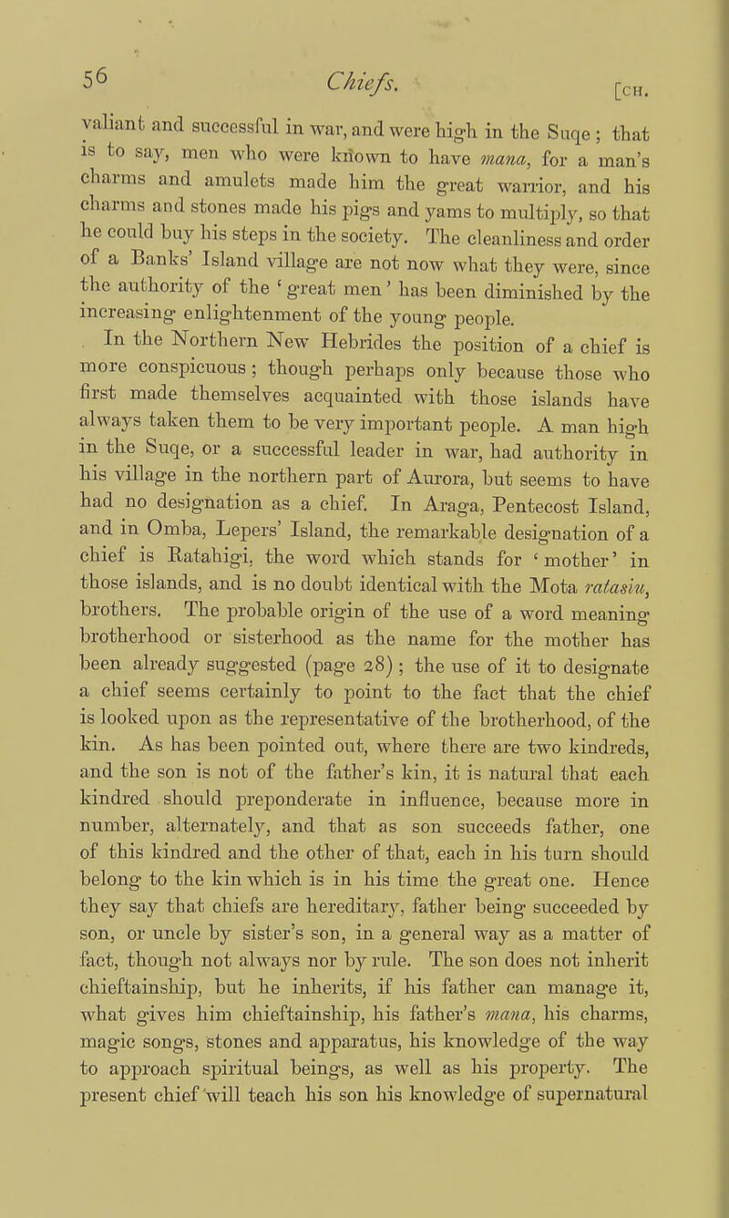 valiant and successful in war, and were high in the Suqe ; that is to say, men who were known to have mana, for a man's charms and amulets made him the great warrior, and his charms and stones made his pigs and yams to multiply, so that he could buy his steps in the society. The cleanliness and order of a Banks' Island village are not now what they were, since the authority of the { great men' has been diminished by the increasing enlightenment of the young people. In the Northern New Hebrides the position of a chief is more conspicuous; though perhaps only because those who first made themselves acquainted with those islands have always taken them to be very important people. A man high in the Suqe, or a successful leader in war, had authority in his village in the northern part of Aurora, but seems to have had no designation as a chief. In Araga, Pentecost Island, and in Omba, Lepers' Island, the remarkable designation of a chief is Ratahigi. the word which stands for ' mother' in those islands, and is no doubt identical with the Mota miasm, brothers. The probable origin of the use of a word meaning brotherhood or sisterhood as the name for the mother has been already suggested (page 28) ; the use of it to designate a chief seems certainly to point to the fact that the chief is looked upon as the representative of the brotherhood, of the kin. As has been pointed out, where there are two kindreds, and the son is not of the father's kin, it is natural that each kindred should preponderate in influence, because more in number, alternately, and that as son succeeds father, one of this kindred and the other of that, each in his turn should belong to the kin which is in his time the great one. Hence they say that chiefs are hereditary, father being succeeded by son, or uncle by sister's son, in a general way as a matter of fact, though not always nor by rule. The son does not inherit chieftainship, but he inherits, if his father can manage it, what gives him chieftainship, his father's mana, his charms, magic songs, stones and apparatus, his knowledge of the way to approach spiritual beings, as well as his property. The present chief will teach his son his knowledge of supernatural