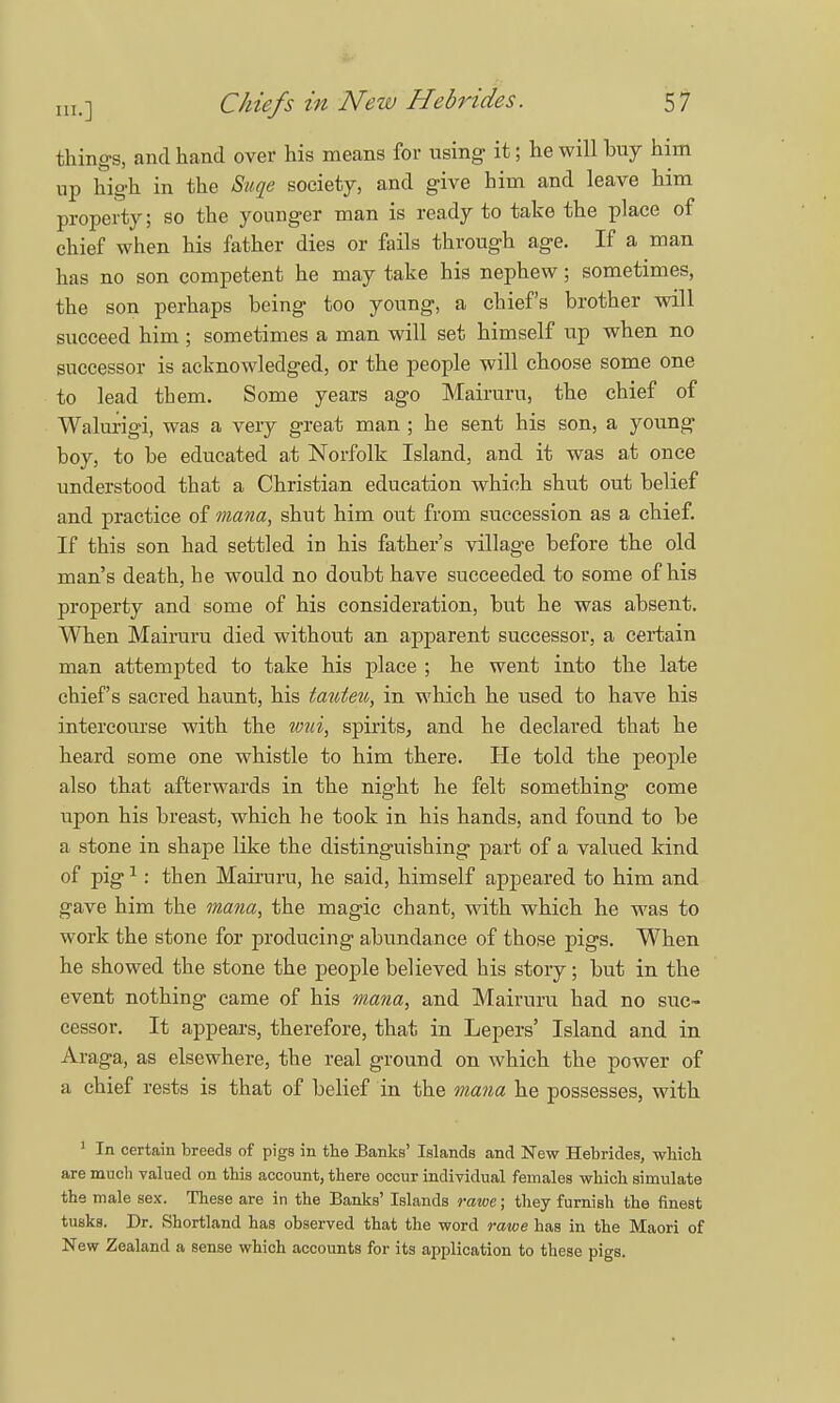 things, and hand over his means for using it; he will buy him up high in the Suqe society, and give him and leave him property; so the younger man is ready to take the place of chief when his father dies or fails through age. If a man has no son competent he may take his nephew; sometimes, the son perhaps being too young, a chief's brother will succeed him ; sometimes a man will set himself up when no successor is acknowledged, or the people will choose some one to lead them. Some years ago Mairuru, the chief of Walurigi, was a very great man ; he sent his son, a young boy, to be educated at Norfolk Island, and it was at once understood that a Christian education which shut out belief and practice of mana, shut him out from succession as a chief. If this son had settled in his father's village before the old man's death, he would no doubt have succeeded to some of his property and some of his consideration, but he was absent. When Mairuru died without an apparent successor, a certain man attempted to take his place ; he went into the late chief's sacred haunt, his tauten, in which he used to have his intercourse with the wui, spirits, and he declared that he heard some one whistle to him there. He told the people also that afterwards in the night he felt something come upon his breast, which he took in his hands, and found to be a stone in shape like the distinguishing part of a valued kind of pig1: then Mairuru, he said, himself appeared to him and gave him the mana, the magic chant, with which he was to work the stone for producing abundance of those pigs. When he showed the stone the people believed his story; but in the event nothing came of his mana, and Mairuru had no suc- cessor. It appears, therefore, that in Lepers' Island and in Araga, as elsewhere, the real ground on which the power of a chief rests is that of belief in the mana he possesses, with 1 In certain breeds of pigs in the Banks' Islands and New Hebrides, which are much valued on this account, there occur individual females which simulate the male sex. These are in the Banks' Islands ratoe; they furnish the finest tusks. Dr. Shortland has observed that the word rawe haB in the Maori of New Zealand a sense which accounts for its application to these pigs.