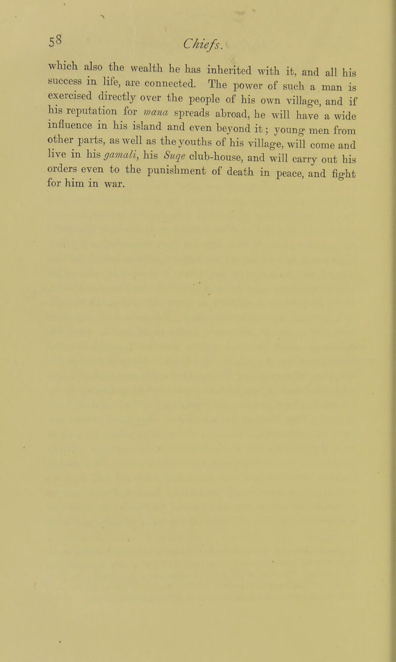 which also the wealth he has inherited with it, and all his success m life, are connected. The power of such a man is exercised directly over the people of his own village, and if his reputation for mam spreads ahroad, he will have a wide influence in his island and even beyond it; young- men from other parts, as well as the youths of his village, will come and live in his gamali, his Suqe club-house, and will carry out his orders even to the punishment of death in peace, and fight for him in war.