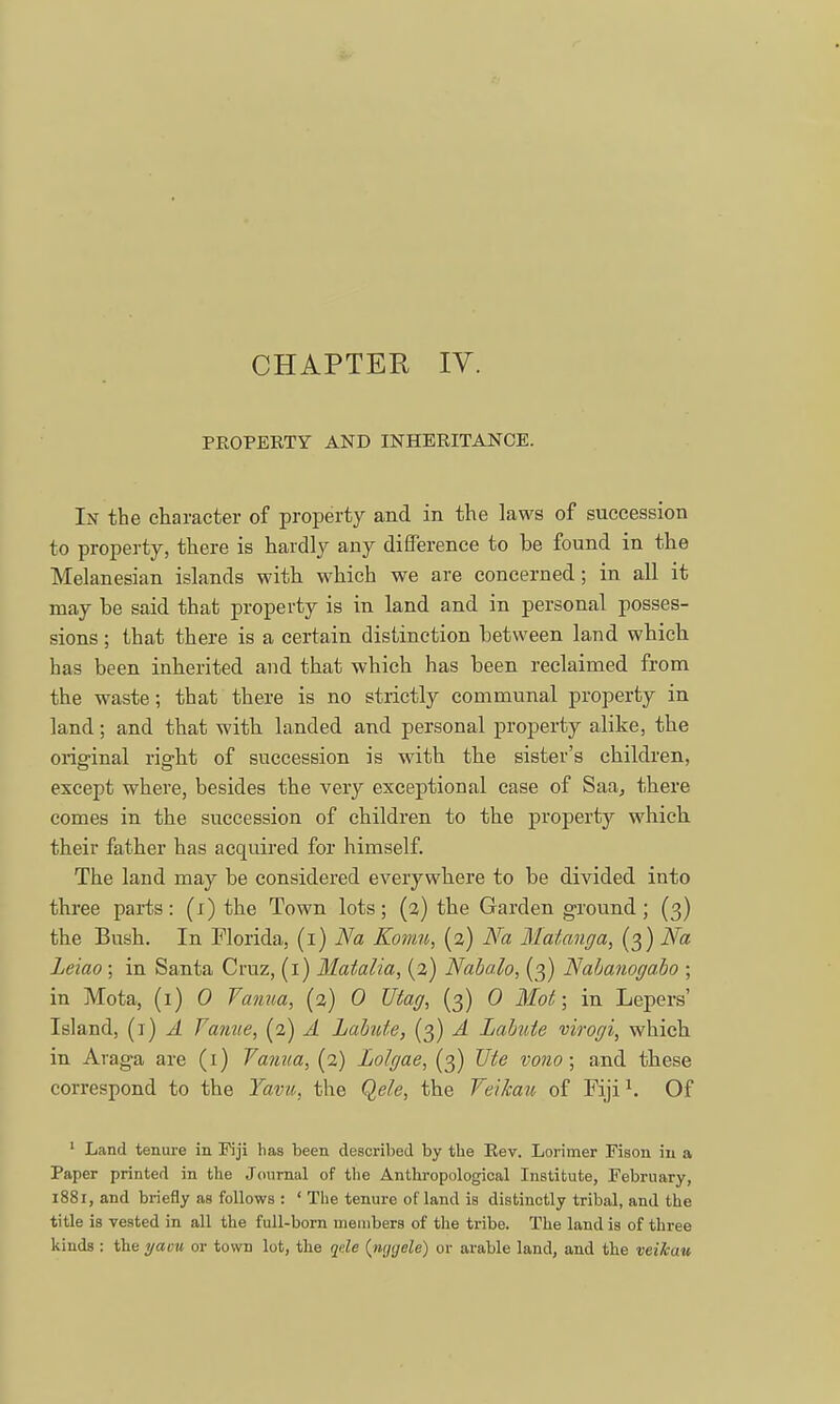 PEOPERTY AND INHERITANCE. Ijj the character of property and in the laws of succession to property, there is hardly any difference to be found in the Melanesian islands with which we are concerned; in all it may be said that property is in land and in personal posses- sions ; that there is a certain distinction between land which has been inherited and that which has been reclaimed from the waste; that there is no strictly communal property in land; and that with landed and personal property alike, the original right of succession is with the sister's children, except where, besides the very exceptional case of Saa, there comes in the succession of children to the property which their father has acquired for himself. The land may be considered everywhere to be divided into three parts: (i) the Town lots; (2) the Garden ground; (3) the Bush. In Florida, (1) Na Komu, (2) Na Malanga, (3) Na Leiao ; in Santa Cruz, (1) Matalia, (2) Nabalo, (3) Nabanogabo ; in Mota, (1) 0 Vanua, (2) 0 Utag, (3) 0 Mot; in Lepers' Island, (1) A Vanve, (2) A Labute, (3) A Labnte virogi, which in Araga are (1) Yanaa, (2) Lolgae, (3) Ute vono; and these correspond to the Yavu, the Qele, the Veikau of Fiji1. Of 1 Land tenure in Fiji has been described by the Rev. Lorimer Fison in a Paper printed in the Journal of the Anthropological Institute, February, 1881, and briefly as follows : ' The tenure of land is distinctly tribal, and the title is vested in all the full-born members of the tribe. The land is of three kinds : the yaou or town lot, the qele (iitjyele) or arable land, and the veikau