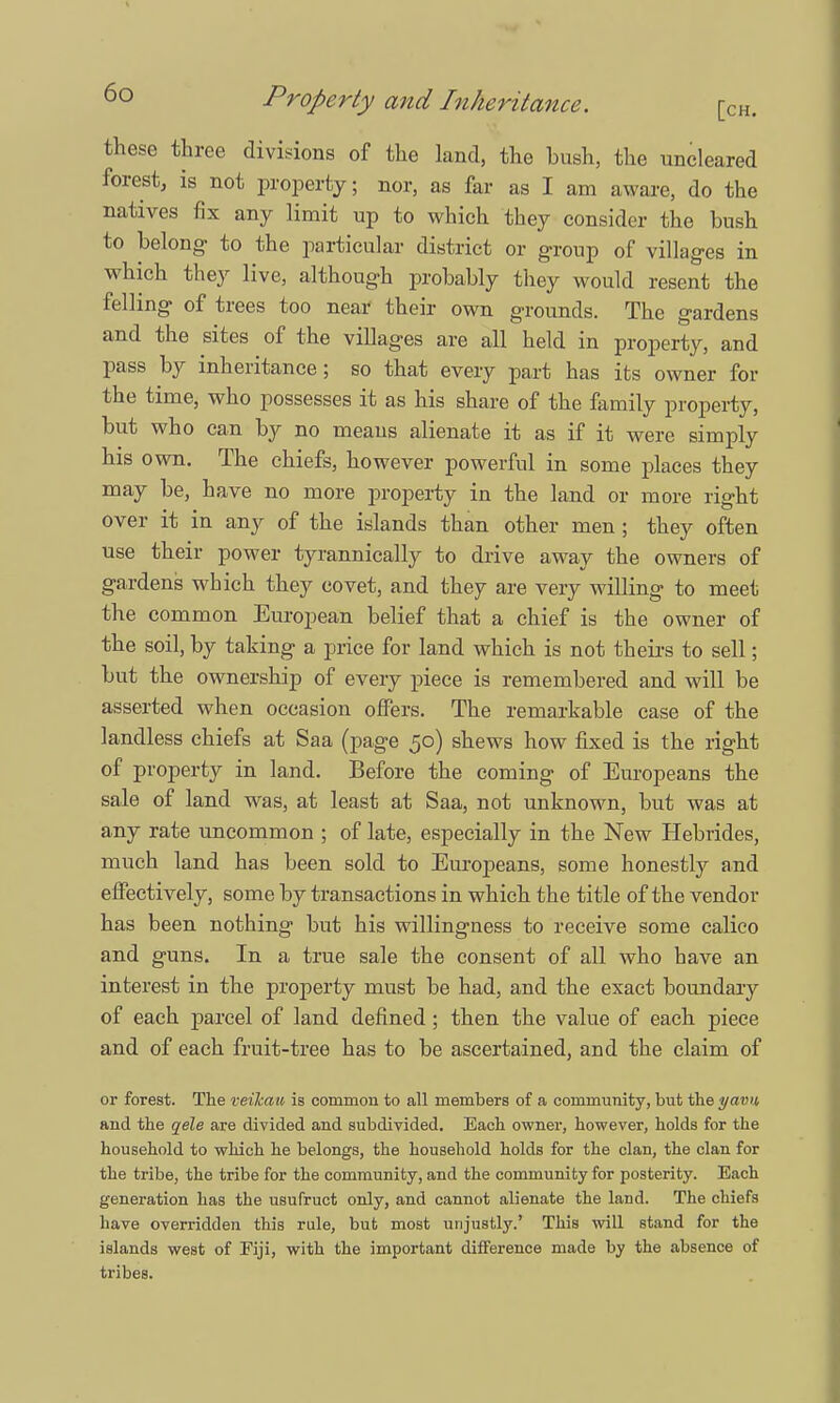 these three divisions of the land, the hush, the uncleared forest, is not property; nor, as far as I am aware, do the natives fix any limit up to which they consider the bush to belong- to the particular district or group of villages in which they live, although probably they would resent the felling of trees too near their own grounds. The gardens and the sites of the villages are all held in property, and pass by inheritance; so that every part has its owner for the time, who possesses it as his share of the family property, but who can by no means alienate it as if it were simply his own. The chiefs, however powerful in some places they may be, have no more property in the land or more right over it in any of the islands than other men; they often use their power tyrannically to drive away the owners of gardens which they covet, and they are very willing to meet the common European belief that a chief is the owner of the soil, by taking a price for land which is not theirs to sell; but the ownership of every piece is remembered and will be asserted when occasion offers. The remarkable case of the landless chiefs at Saa (page 50) shews how fixed is the right of property in land. Before the coming of Europeans the sale of land was, at least at Saa, not unknown, but was at any rate uncommon ; of late, especially in the New Hebrides, much land has been sold to Europeans, some honestly and effectively, some by transactions in which the title of the vendor has been nothing but his willingness to receive some calico and guns. In a true sale the consent of all who have an interest in the property must be had, and the exact boundary of each parcel of land defined; then the value of each piece and of each fruit-tree has to be ascertained, and the claim of or forest. The veikau is common to all members of a community, but the yavu and the qele are divided and subdivided. Each owner, however, holds for the household to which he belongs, the household holds for the clan, the clan for the tribe, the tribe for the community, and the community for posterity. Each generation has the usufruct only, and cannot alienate the land. The chiefs have overridden this rule, but most unjustly.' This will stand for the islands west of Fiji, with the important difference made by the absence of tribes.