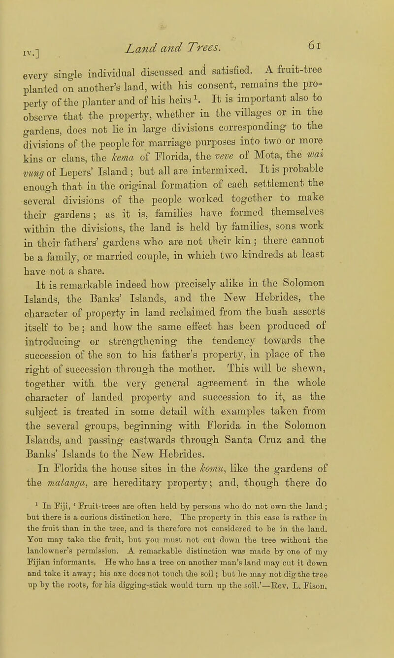 iv n Land and Trees. b1 every single individual discussed and satisfied. A fruit-tree planted on another's land, with his consent, remains the pro- perty of the planter and of his heirs \ It is important also to observe that the property, whether in the villages or in the gardens, does not lie in large divisions corresponding to the divisions of the people for marriage purposes into two or more kins or clans, the Jcema of Florida, the veve of Mota, the wai vung of Lepers' Island; but all are intermixed. It is probable enough that iu the original formation of each settlement the several divisions of the people worked together to make their gardens; as it is, families have formed themselves within the divisions, the land is held by families, sons work in their fathers' gardens who are not their kin ; there cannot be a family, or married couple, in which two kindreds at least have not a share. It is remarkable indeed how precisely alike in the Solomon Islands, the Banks' Islands, and the New Hebrides, the character of property in land reclaimed from the bush asserts itself to be; and how the same effect has been produced of introducing or strengthening the tendency towards the succession of the son to his father's property, in place of the right of succession through the mother. This will be shewn, together with the very general agreement in the whole character of landed property and succession to it, as the subject is treated in some detail with examples taken from the several groups, beginning with Florida in the Solomon Islands, and passing eastwards through Santa Cruz and the Banks' Islands to the New Hebrides. In Florida the house sites in the komu, like the gardens of the matanga, are hereditary property; and, though there do 1 In Fiji, ' Fruit-trees are often held by persons who do not own the land ; but there is a curious distinction here. The property in this case is rather in the fruit than in the tree, and is therefore not considered to be in the land. You may take the fruit, but you must not cut down the tree without the landowner's permission. A remarkable distinction was made by one of my Fijian informants. He who has a tree on another man's land may cut it down and take it away; his axe does not touch the soil; but he may not dig the tree up by the roots, for his digging-stick would turn up the soil.'—Eev. L. Fison.