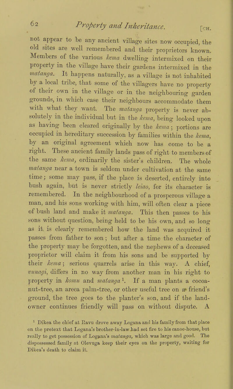 nob appear to be any ancient village sites now occupied, the old sites are well remembered and their proprietors known. Members of the various kema dwelling intermixed on their property in the village have their gardens intermixed in the matanga. It happens naturally, as a village is not inhabited by a local tribe, that some of the villagers have no property of their own in the village or in the neighbouring garden gTounds, in which ease their neighbours accommodate them with what they want. The matanga property is never ab- solutely in the individual but in the kema, being looked upon as having been cleared originally by the kema; portions are occupied in hereditary succession by families within the kema, by an original agreement which now has come to be a right. These ancient family lands pass of right to members of the same kema, ordinarily the sister's children. The whole matanga near a town is seldom under cultivation at the same time; some may pass, if the place is deserted, entirely into bush again, but is never strictly leiao, for its character is remembered. In the neighbourhood of a prosperous village a man, and his sons working with him, will often clear a piece of bush land and make it matanga. This then passes to his sons without question, being held to be his own, and so long as it. is clearly remembered how the land was acquired it passes from father to son; but after a time the character of the property may be forgotten, and the nephews of a deceased proprietor will claim it from his sons and be supported by their kema; serious quarrels arise in this way. A chief, vunagi, differs in no way from another man in his right to property in komu and matanga 1. If a man plants a cocoa- nut-tree, an areca palm-tree, or other useful tree on a? friend's ground, the tree goes to the planter's son, and if the land- owner continues friendly will pass on without dispute. A 1 Dikea the chief at Ravu drove away Logana and his family from that place on the pretext that Logana's brother-in-law had set fire to his canoe-house, but really to get possession of Logana's matanga, which was large and good. The dispossessed family at Olevuga keep their eyes on the property, waiting for Dikea's death to claim it.