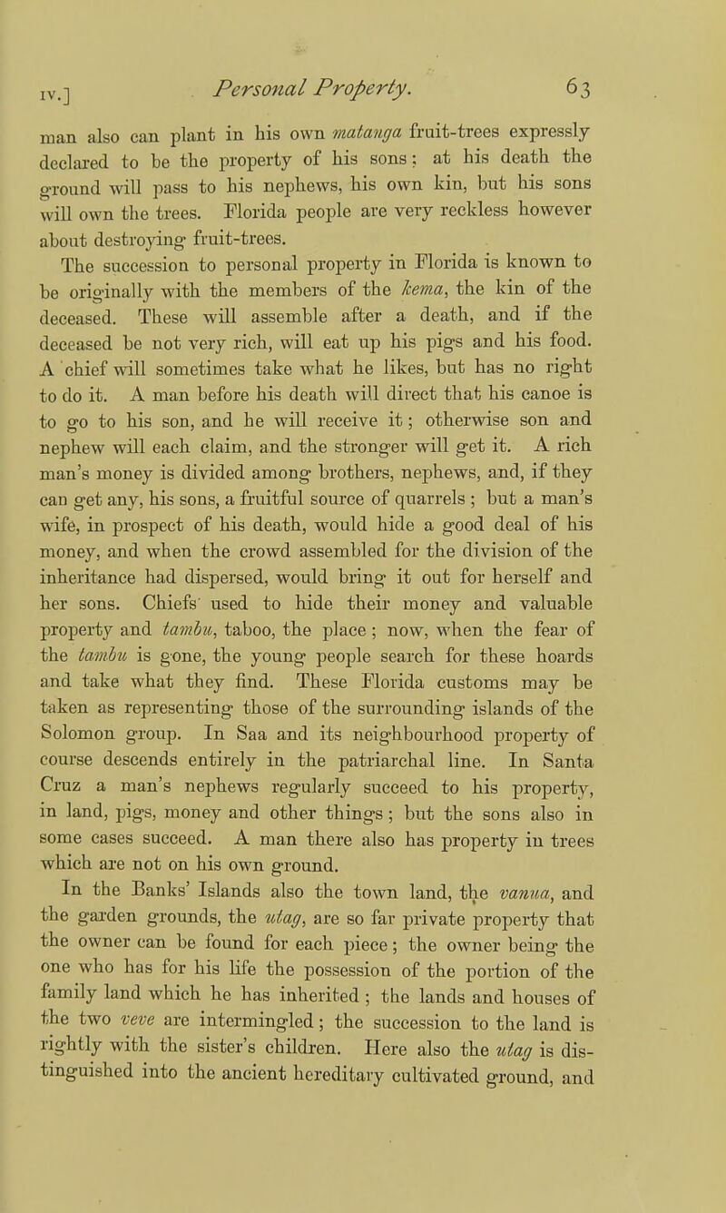 man also can plant in his own matanga fruit-trees expressly declared to be the property of his sons; at his death the ground will pass to his nephews, his own kin, but his sons will own the trees. Florida people are very reckless however about destroying fruit-trees. The succession to personal property in Florida is known to be originally with the members of the kema, the kin of the deceased. These will assemble after a death, and if the deceased be not very rich, will eat up his pigs and his food. A chief will sometimes take what he likes, but has no right to do it. A man before his death will direct that his canoe is to go to his son, and he will receive it; otherwise son and nephew will each claim, and the stronger will get it. A rich man's money is divided among brothers, nephews, and, if they can get any, his sons, a fruitful source of quarrels ; but a man's wife, in prospect of his death, would hide a good deal of his money, and when the crowd assembled for the division of the inheritance had dispersed, would bring it out for herself and her sons. Chiefs' used to hide their money and valuable property and tambu, taboo, the place; now, when the fear of the tambu is gone, the young people search for these hoards and take what they find. These Florida customs may be taken as representing those of the surrounding islands of the Solomon group. In Saa and its neighbourhood property of course descends entirely in the patriarchal line. In Santa Cruz a man's nephews regularly succeed to his property, in land, pigs, money and other things ; but the sons also in some cases succeed. A man there also has property in trees which are not on his own ground. In the Banks' Islands also the town land, the vanua, and the garden grounds, the utag, are so far private property that the owner can be found for each piece; the owner being the one who has for his life the possession of the portion of the family land which he has inherited ; the lands and houses of the two veve are intermingled; the succession to the land is rightly with the sister's children. Here also the uiag is dis- tinguished into the ancient hereditary cultivated ground, and