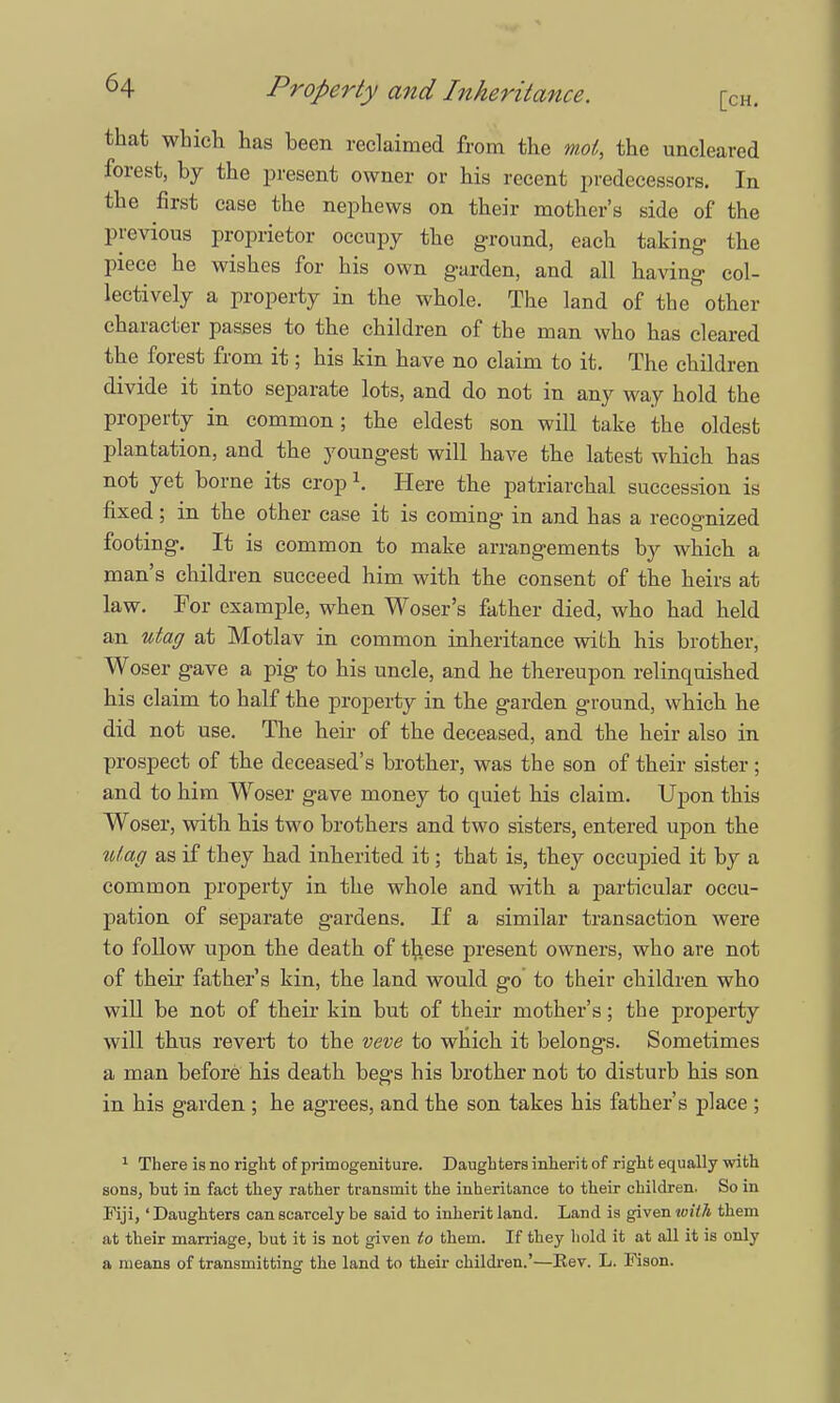 that which has been reclaimed from the moi, the uncleared forest, by the present owner or his recent predecessors. In the first case the nephews on their mother's side of the previous proprietor occupy the ground, each taking the piece he wishes for his own garden, and all having col- lectively a property in the whole. The land of the other character passes to the children of the man who has cleared the forest from it; his kin have no claim to it. The children divide it into separate lots, and do not in any way hold the property in common; the eldest son will take the oldest plantation, and the youngest will have the latest which has not yet borne its crop \ Here the patriarchal succession is fixed; in the other case it is coming in and has a recognized footing. It is common to make arrangements by which a man's children succeed him with the consent of the heirs at law. For example, when Woser's father died, who had held an utag at Motlav in common inheritance with his brother, Woser gave a pig to his uncle, and he thereupon relinquished his claim to half the property in the garden ground, which he did not use. The heir of the deceased, and the heir also in prospect of the deceased's brother, was the son of their sister; and to him Woser gave money to quiet his claim. Upon this Woser, with his two brothers and two sisters, entered upon the Vttag as if they had inherited it; that is, they occupied it by a common property in the whole and with a particular occu- pation of separate gardens. If a similar transaction were to follow upon the death of tfcese present owners, who are not of their father's kin, the land would go to their children who will be not of their kin but of their mother's; the property will thus revert to the veve to which it belongs. Sometimes a man before his death begs his brother not to disturb his son in his garden ; he agrees, and the son takes his father's place ; 1 There is no right of primogeniture. Daughters inherit of right equally with sons, but in fact they rather transmit the inheritance to their children. So in Fiji,' Daughters can scarcely be said to inherit land. Land is given toith them at their marriage, but it is not given to them. If they hold it at all it is only a means of transmitting the land to their children.'—Eev. L. Fison.