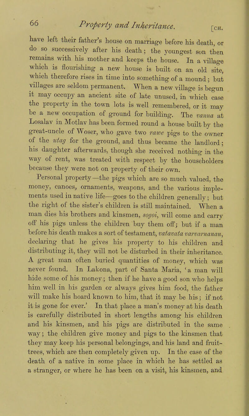 have left their father's house on marriage before his death, or do so successively after his death; the youngest son then remains with his mother and keeps the house. In a village which is flourishing a new house is built on an old site, which therefore rises in time into something of a mound ; but villages are seldom permanent. When a new village is begun it may occupy an ancient site of late unused, in which case the property in the town lots is well remembered, or it may be a new occupation of ground for building. The vanua at Losalav in Motlav has been formed round a house built by the great-uncle of Woser, who gave two rawe pigs to the owner of the utag for the ground, and thus became the landlord; his daughter afterwards, though she received nothing in the way of rent, was treated with respect by the householders because they were not on property of their own. Personal property—the pigs which are so much valued, the money, canoes, ornaments, weapons, and the various imple- ments used in native life—goes to the children generally; but the right of the sister's children is still maintained. When a man dies his brothers and kinsmen, soffoi, will come and carry off his pigs unless the children buy them off; but if a man before his death makes a sort of testament, vatavata varvamanau, declaring that he gives his property to his children and distributing it, they will not be disturbed in their inheritance. A great man often buried quantities of money, which was never found. In Lakona, part of Santa Maria, 'a man will hide some of his money; then if he have a good son who helps him well in his garden or always gives him food, the father will make his hoard known to him, that it may be his ; if not it is gone for ever.' In that place a man's money at his death is carefully distributed in short lengths among his children and his kinsmen, and his pigs are distributed in the same way; the children give money and pigs to the kinsmen that they may keep his personal belongings, and his land and fruit- trees, which are then completely given up. In the case of the death of a native in some place in which he has settled as a stranger, or where he has been on a visit, his kinsmen, and