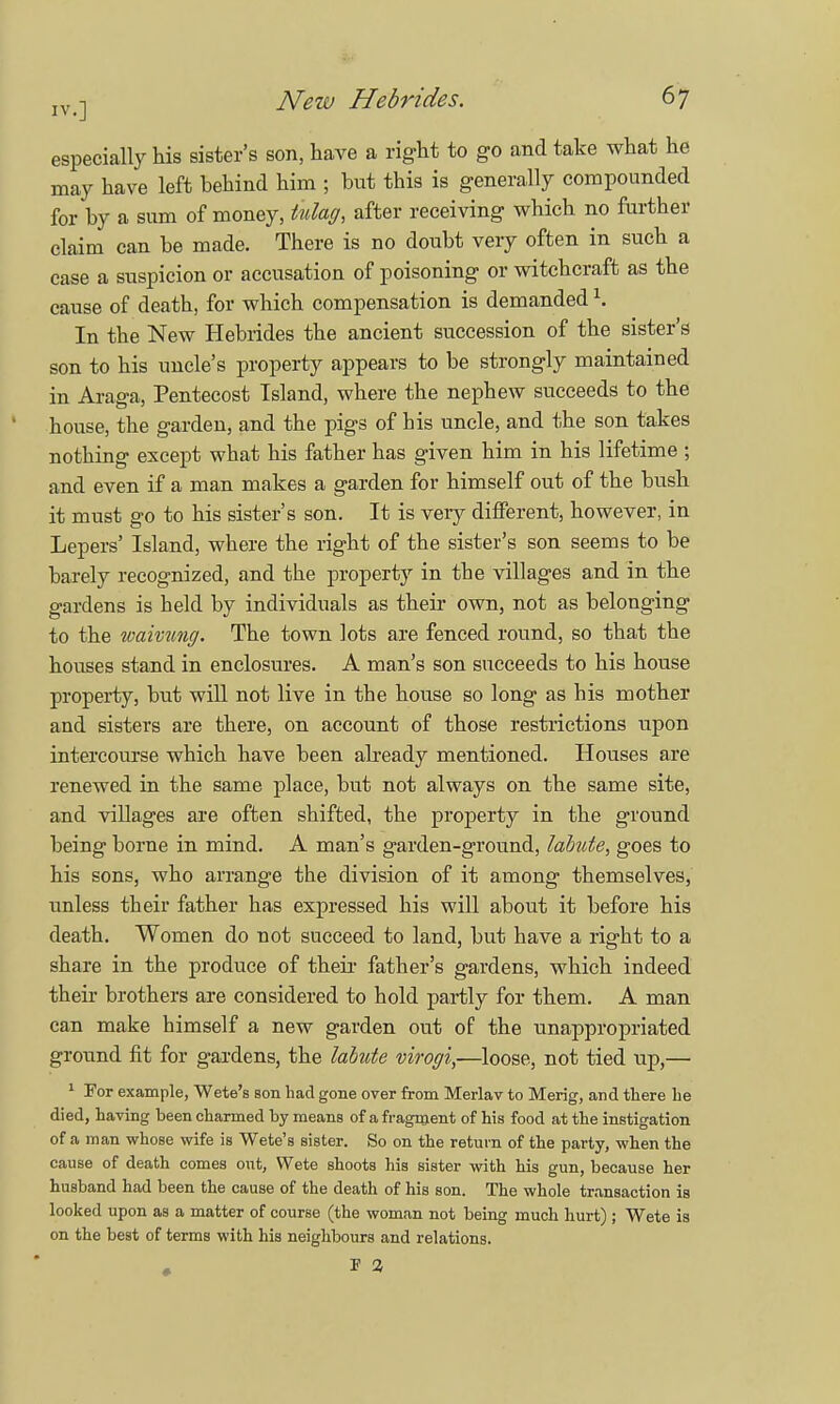 especially his sister's son, have a right to go and take what he may have left behind him ; but this is generally compounded for by a sum of money, tulag, after receiving which no further claim can be made. There is no doubt very often in such a case a suspicion or accusation of poisoning or witchcraft as the cause of death, for which compensation is demanded \ In the New Hebrides the ancient succession of the sister's son to his uncle's property appears to be strongly maintained in Araga, Pentecost Island, where the nephew succeeds to the house, the garden, and the pigs of his uncle, and the son takes nothing except what his father has given him in his lifetime ; and even if a man makes a garden for himself out of the bush it must go to his sister's son. It is very different, however, in Lepers' Island, where the right of the sister's son seems to be barely recognized, and the property in the villages and in the gardens is held by individuals as their own, not as belonging to the waivung. The town lots are fenced round, so that the houses stand in enclosures. A man's son succeeds to his house property, but will not live in the house so long as his mother and sisters are there, on account of those restrictions upon intercourse which have been already mentioned. Houses are renewed in the same place, but not always on the same site, and villages are often shifted, the property in the ground being borne in mind. A man's garden-ground, labtite, goes to his sons, who arrange the division of it among themselves, unless their father has expressed his will about it before his death. Women do not succeed to land, but have a right to a share in the produce of their father's gardens, which indeed their brothers are considered to hold partly for them. A man can make himself a new garden out of the unappropriated ground fit for gardens, the labute virogi,—loose, not tied up,— 1 For example, Wete's son had gone over from Merlav to Merig, and there he died, having been charmed by means of a fragment of his food at the instigation of a man whose wife is Wete's sister. So on the return of the party, when the cause of death comes out, Wete shoots his sister with his gun, because her husband had been the cause of the death of his son. The whole transaction is looked upon as a matter of course (the woman not being much hurt) ; Wete is on the best of terms with his neighbours and relations.