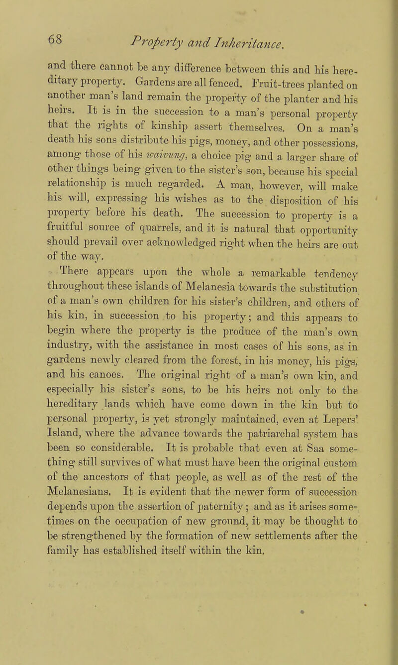 and there cannot be any difference between this and his here- ditary property. Gardens are all fenced. Fruit-trees planted on another man's land remain the property of the planter and his heirs. It is in the succession to a man's personal property that the rights of kinship assert themselves. On a man's death his sons distribute his pigs, money, and other possessions, among those of his waimng, a choice pig and a larger share of other things being given to the sister's son, because his special relationship is much regarded. A man, however, will make his will, expressing his wishes as to the disposition of his property before his death. The succession to property is a fruitful source of quarrels, and it is natural that opportunity should prevail over acknowledged right when the heirs are out of the way. There appears upon the whole a remarkable tendency throughout these islands of Melanesia towards the substitution of a man's own children for his sister's children, and others of his kin, in succession to his property; and this appears to begin where the property is the produce of the man's own industry, with the assistance in most cases of his sons, as in gardens newly cleared from the forest, in his money, his pigs, and his canoes. The original right of a man's own kin, and especially his sister's sons, to be his heirs not only to the hereditary lands which have come down in the kin but to personal property, is yet strongly maintained, even at Lepers' Island, where the advance towards the patriarchal system has been so considerable. It is probable that even at Saa some- thing still survives of what must have been the original custom of the ancestors of that people, as well as of the rest of the Melanesians. It is evident that the newer form of succession depends upon the assertion of paternity; and as it arises some- times on the occupation of new ground, it may be thought to be strengthened by the formation of new settlements after the family has established itself within the kin.