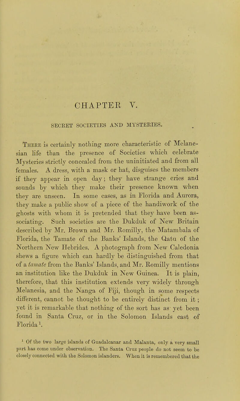 CHAPTER V. SECEET SOCIETIES AND MYSTERIES. There is certainly nothing more characteristic of Molane- sian life than the presence of Societies which celehrate Mysteries strictly concealed from the uninitiated and from all females. A dress, with a mask or hat, disguises the members if they appear in open day; they have strange cries and sounds by which they make their presence known when they are unseen. In some cases, as in Florida and Aurora, they make a public show of a piece of the handiwork of the ghosts with whom it is pretended that they have been as- sociating. Such societies are the Dukduk of New Britain described by Mr. Brown and Mr. Romilly, the Matambala of Florida, the Tamate of the Banks' Islands, the tiatu of the Northern New Hebrides. A photograph from New Caledonia shews a figure which can hardly be distinguished from that of a tamate from the Banks' Islands, and Mr. Romilly mentions an institution like the Dukduk in New Guinea. It is plain, therefore, that this institution extends very widely through Melanesia, and the Nanga of Fiji, though in some respects different, cannot be thought to be entirely distinct from it; yet it is remarkable that nothing of the sort has as yet been found in Santa Cruz, or in the Solomon Islands east of Florida \ 1 Of the two large islands of Guadalcanar and Malanta, only a very small part has come under observation. The Santa Cruz people do not seem to be closely connected with the Solomon islanders. When it is remembered that the