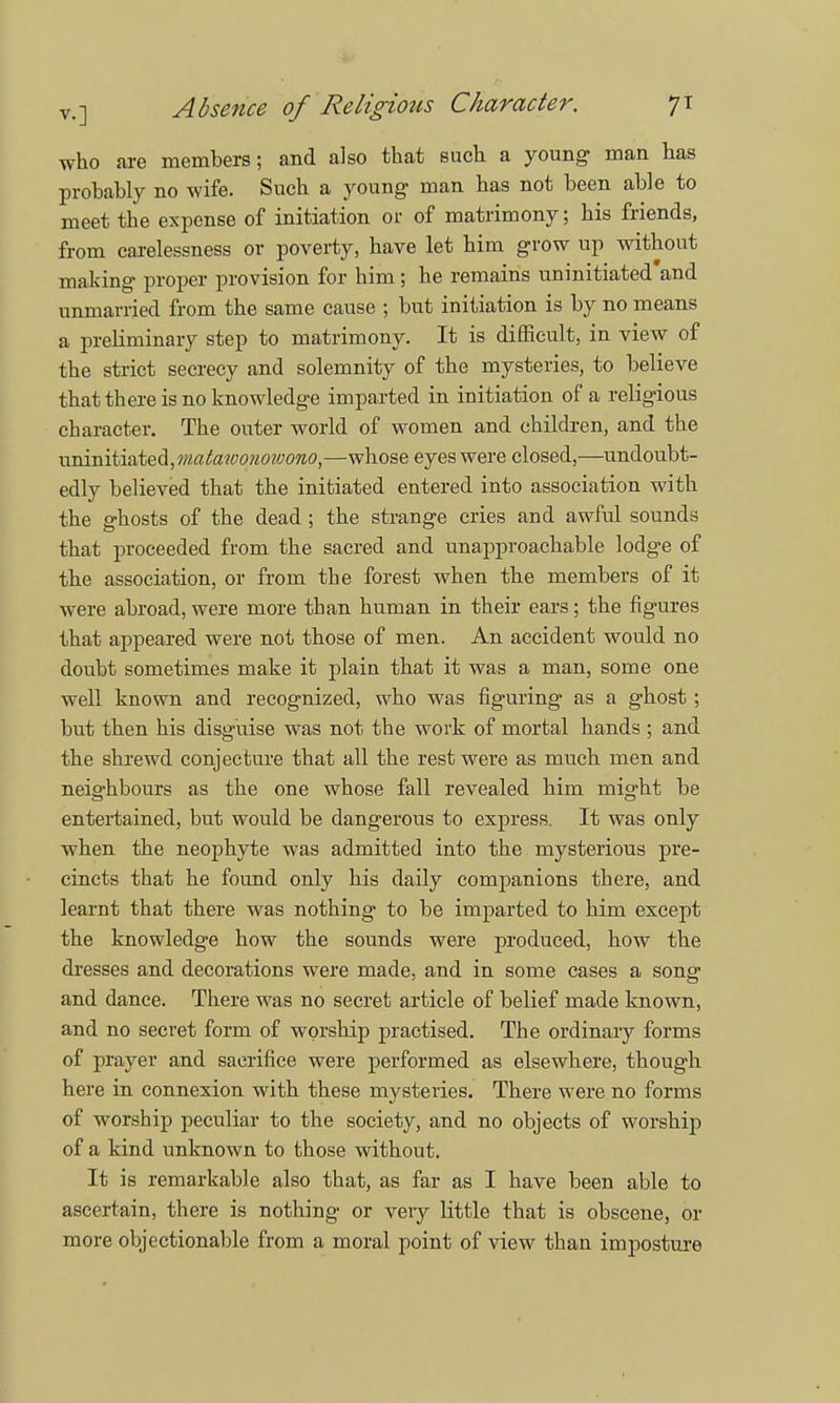 who are members; and also that such a young man has probably no wife. Such a young man has not been able to meet the expense of initiation or of matrimony; his friends, from carelessness or poverty, have let him grow up without making proper provision for him; he remains uninitiated and unmarried from the same cause ; but initiation is by no means a preliminary step to matrimony. It is difficult, in view of the strict secrecy and solemnity of the mysteries, to believe that there is no knowledge imparted in initiation of a religious character. The outer world of women and children, and the uninitiated, matawonoioono,—whose eyes were closed,—undoubt- edly believed that the initiated entered into association with the ghosts of the dead ; the strange cries and awful sounds that proceeded from the sacred and unapproachable lodge of the association, or from the forest when the members of it were abroad, were more than human in their ears; the figures that appeared were not those of men. An accident would no doubt sometimes make it plain that it was a man, some one well known and recognized, who was figuring as a ghost; but then his disguise was not the work of mortal hands ; and the shrewd conjecture that all the rest were as much men and neighbours as the one whose fall revealed him might be entertained, but would be dangerous to express. It was only when the neophyte was admitted into the mysterious pre- cincts that he found only his daily companions there, and learnt that there was nothing to be imparted to him except the knowledge how the sounds were produced, how the dresses and decorations were made, and in some cases a song and dance. There was no secret article of belief made known, and no secret form of worship practised. The ordinary forms of prayer and sacrifice were performed as elsewhere, though here in connexion with these mysteries. There were no forms of worship peculiar to the society, and no objects of worship of a kind unknown to those without. It is remarkable also that, as far as I have been able to ascertain, there is nothing or veiy little that is obscene, or more objectionable from a moral point of view than imposture