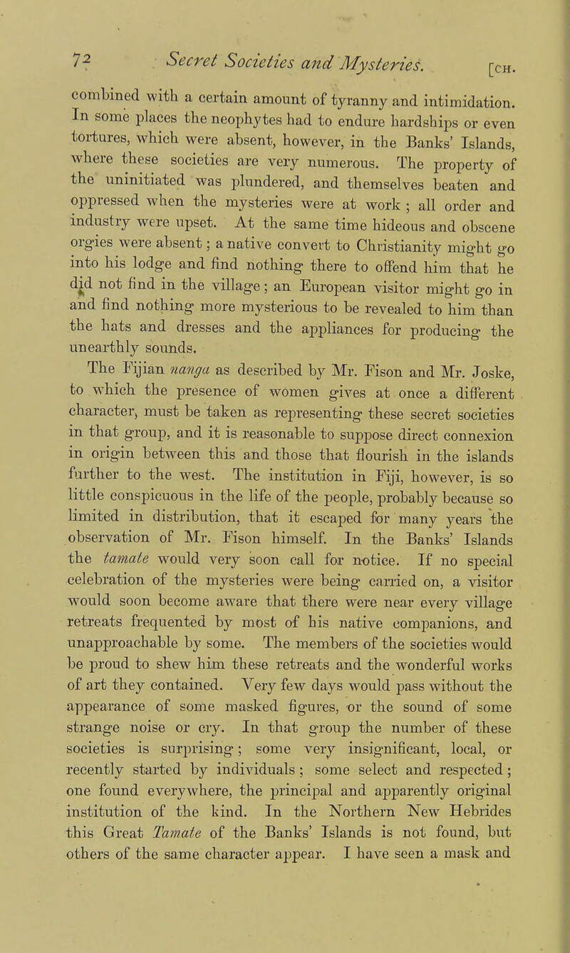 combined with a certain amount of tyranny and intimidation. In some places the neophytes had to endure hardships or even tortures, which were absent, however, in the Banks' Islands, where these societies are very numerous. The property of the uninitiated was plundered, and themselves beaten and oppressed when the mysteries were at work ; all order and industry were upset. At the same time hideous and obscene orgies were absent; a native convert to Christianity might go into his lodge and find nothing there to offend him that he djxl not find in the village; an European visitor might go in and find nothing more mysterious to be revealed to him than the hats and dresses and the appliances for producing the unearthly sounds. The Fijian nanga as described by Mr. Fison and Mr. Joske, to which the presence of women gives at once a different character, must be taken as representing these secret societies in that group, and it is reasonable to suppose direct connexion in origin between this and those that flourish in the islands further to the west. The institution in Fiji, however, is so little conspicuous in the life of the people, probably because so limited in distribution, that it escaped for many years the observation of Mr. Fison himself. In the Banks' Islands the tamate would very soon call for notice. If no special celebration of the mysteries were being carried on, a visitor would soon become aware that there were near every village retreats frequented by most of his native companions, and unapproachable by some. The members of the societies would be proud to shew him these retreats and the wonderful works of art they contained. Very few days would pass without the appearance of some masked figures, or the sound of some strange noise or cry. In that group the number of these societies is surprising; some very insignificant, local, or recently started by individuals ; some select and respected; one found everywhere, the principal and apparently original institution of the kind. In the Northern New Hebrides this Great Tamate of the Banks' Islands is not found, but others of the same character appear. I have seen a mask and