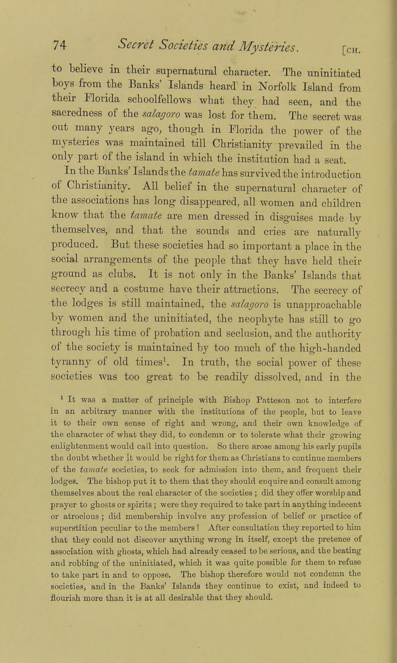 to believe in their supernatural character. The uninitiated boys from the Banks' Islands heard in Norfolk Island from their Florida schoolfellows what they had seen, and the sacredness of the salagoro was lost for them. The secret was out many years ago, though in Florida the power of the mysteries was maintained till Christianity prevailed in the only part of the island in which the institution had a seat. In the Banks' Islands the tamate has survived the introduction of Christianity. All belief in the supernatural character of the associations has long disappeared, all women and children know that the tamate are men dressed in disguises made by themselves, and that the sounds and cries are naturally produced. But these societies had so important a place in the social arrangements of the people that they have held their ground as clubs. It is not only in the Banks' Islands that secrecy and a costume have their attractions. The secrecy of the lodges is still maintained, the salagoro is unapproachable by women and the uninitiated, the neophyte has still to go through his time of probation and seclusion, and the authority of the society is maintained by too much of the high-handed tyranny of old times1. In truth, the social power of these societies was too great to be readily dissolved, and in the 1 It was a matter of principle with Bishop Patteson not to interfere in an arbitrary manner with the institutions of the people, but to leave it to their own sense of right and wrong, and their own knowledge of the character of what they did, to condemn or to tolerate what their growing enlightenment would call into question. So there arose among his early pupils the doubt whether it would be right for them as Christians to continue members of the tamate societies, to seek for admission into them, and frequent their lodges. The bishop put it to them that they should enquire and consult among themselves about the real character of the societies ; did they offer worship and prayer to ghosts or spirits ; were they required to take part in anything indecent or atrocious ; did membership involve any profession of belief or practice of superstition peculiar to the members ? After consultation they reported to him that they could not discover anything wrong in itself, except the pretence of association with ghosts, which had already ceased to be serious, and the beating and robbing of the uninitiated, which it was quite possible for them to refuse to take part in and to oppose. The bishop therefore would not condemn the societies, and in the Banks' Islands they continue to exist, and indeed to flourish more than it is at all desirable that they should.