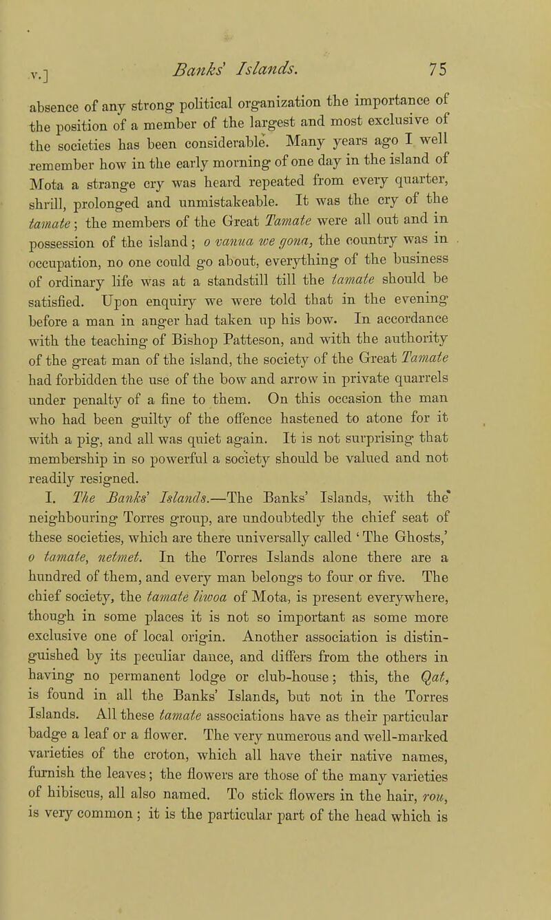 absence of any strong political organization the importance of the position of a member of the largest and most exclusive of the societies has been considerable. Many years ago I well remember how in the early morning of one day in the island of Mota a strange cry was heard repeated from every quarter, shrill, prolonged and unmistakeable. It was the cry of the tamate; the members of the Great Tamate were all out and in possession of the island; o vanua we gona, the country was in occupation, no one could go about, everything of the business of ordinary life was at a standstill till the tamate should be satisfied. Upon enquiry we were told that in the evening before a man in anger had taken up his bow. In accordance with the teaching of Bishop Patteson, and with the authority of the great man of the island, the society of the Great Tamate had forbidden the use of the bow and arrow in private quarrels under penalty of a fine to them. On this occasion the man who had been guilty of the offence hastened to atone for it with a pig, and all was quiet again. It is not surprising that membership in so powerful a society should be valued and not readily resigned. I. The Banks Islands.—The Banks' Islands, with the* neighbouring Torres group, are undoubtedly the chief seat of these societies, which are there universally called ' The Ghosts,' o tamate, netmet. In the Torres Islands alone there are a hundred of them, and every man belongs to four or five. The chief society, the tamate liwoa of Mota, is present everywhere, though in some places it is not so important as some more exclusive one of local origin. Another association is distin- guished by its peculiar dance, and differs from the others in having no permanent lodge or club-house; this, the Qat, is found in all the Banks' Islands, but not in the Torres Islands. All these tamate associations have as their particular badge a leaf or a flower. The very numerous and well-marked varieties of the croton, which all have their native names, furnish the leaves; the flowers are those of the many varieties of hibiscus, all also named. To stick flowers in the hair, roit, is very common ; it is the particular part of the head which is