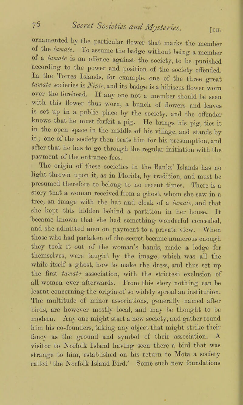 ornamented by the particular flower that marks the member of the tomato. To assume the badge without being a member of a tamate is an offence against the society, to be punished according to the power and position of the society offended. In the Torres Islands, for example, one of the three great tamate societies is Nipir, and its badge is a hibiscus flower worn over the forehead. If any one not a member should be seen with this flower thus worn, a bunch of flowers and leaves is set up in a public place by the society, and the offender knows that he must forfeit a pig. He brings his pig, ties it in the open space in the middle -of his village, and stands by it; one of the society then beats him for his presumption, and after that he has to go through the regular initiation with the payment of the entrance fees. The origin of these societies in the Banks' Islands has no light thrown upon it, as in Florida, by tradition, and must be presumed therefore to belong to no recent times. There is a story that a woman received from a ghost, whom she saw in a tree, an image with the hat and cloak of a tamate, and that she kept this hidden behind a partition in her house. It became known that she had something wonderful concealed, and she admitted men on payment to a private view. When those who had partaken of the secret became numerous enough they took it out of the woman's hands, made a lodge for themselves, were taught by the image, which was all the while itself a ghost, how to make the dress, and thus set up the first tamate association, with the strictest exclusion of all women ever afterwards. From this story nothing can be learnt concerning the origin of so widely spread an institution. The multitude of minor associations, generally named after birds, are however mostly local, and may be thought to be modern. Any one might start a new society, and gather round him his co-founders, taking any object that might strike their fancy as the ground and symbol of their association. A visitor to Norfolk Island having seen there a bird that was strange to him, established on his return to Mota a society called 1 the Norfolk Island Bird.' Some such new foundations