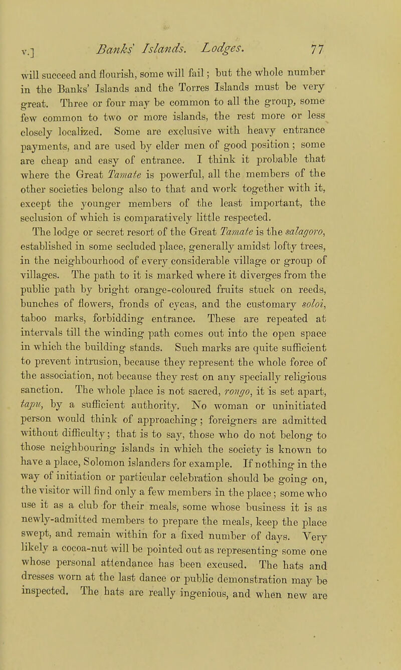 will succeed and flourish, some will fail; but the whole number in the Banks' Islands and the Torres Islands must be very great. Three or four may be common to all the group, some few common to two or more islands, the rest more or less closely localized. Some are exclusive with heavy entrance payments, and are used by elder men of good position; some are cheap and easy of entrance. I think it probable that where the Great Tamate is powerful, all the members of the other societies belong also to that and work together with it, except the younger members of the least important, the seclusion of which is comparatively little respected. The lodge or secret resort of the Great Tamate is the mlagoro, established in some secluded place, generally amidst lofty trees, in the neighbourhood of every considerable village or group of villages. The path to it is marked where it diverges from the public path by bright orange-coloured fruits stuck on reeds, bunches of flowers, fronds of cycas, and the customary soloi, taboo marks, forbidding entrance. These are repeated at intervals till the winding path comes out into the open space in which the building stands. Such marks are quite sufficient to prevent intrusion, because they represent the whole force of the association, not because they rest on any specially religious sanction. The whole place is not sacred, rongo, it is set apart, tapu, by a sufficient authority. No woman or uninitiated person would think of approaching; foreigners are admitted without difficulty; that is to say, those who do not belong to those neighbouring islands in which the society is known to have a place, Solomon islanders for example. If nothing- in the way of initiation or particular celebration should be going on, the visitor will find only a few members in the place; some who use it as a club for their meals, some whose business it is as newly-admitted members to prepare the meals, keep the place swept, and remain within for a fixed number of days. Very likely a cocoa-nut will be pointed out as representing some one whose personal attendance has been excused. The hats and dresses worn at the last dance or public demonstration may be inspected. The hats are really ingenious, and when new are