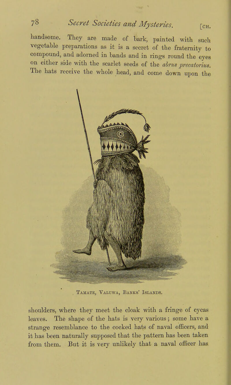 handsome. They are made of bark, painted with such vegetable preparations as it is a secret of the fraternity to compound, and adorned in bands and in rings round the eyes on either side with the scarlet seeds of the abrus precatorius. The hats receive the whole head, and come down upon the shoulders, where they meet the cloak with a fringe of cycas leaves. The sbape of the hats is very various; some have a strange resemblance to the cocked hats of naval officers, and it has been naturally supposed that the pattern has been taken from them. But it is very unlikely that a naval officer has