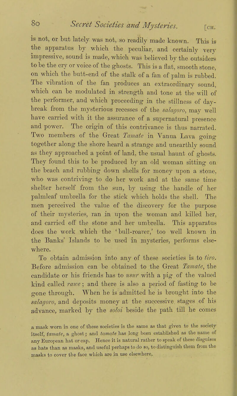 is not, or but lately was not, so readily made known. This is the apparatus by which the peculiar, and certainly very impressive, sound is made, which was believed by the outsiders to be the cry or voice of the ghosts. This is a flat, smooth stone, on which the butt-end of the stalk of a fan of palm is rubbed. The vibration of the fan produces an extraordinary sound, which can be modulated in strength and tone at the will of the performer, and which proceeding in the stillness of day- break from the mysterious recesses of the salacjoro, may well have carried with it the assurance of a supernatural presence and power. The origin of this contrivance is thus narrated. Two members of the Great Tamate in Vanua Lava going together along the shore heard a strange and unearthly sound as they approached a point of land, the usual haunt of ghosts. They found this to be produced by an old woman sitting on the beach and rubbing down shells for money upon a stone, who was contriving to do her work and at the same time shelter herself from the sun, by using the handle of her palmleaf umbrella for the stick which holds the shell. The men perceived the value of the discovery for the purpose of their mysteries, ran in upon the woman and killed her, and carried off the stone and her umbrella. This apparatus does the work which the 'bull-roarer,' too wrell known in the Banks' Islands to be used in mysteries, performs else- where. To obtain admission into any of these societies is to tiro. Before admission can be obtained to the Great Tamate, the candidate or his friends has to usnr with a pig of the valued kind called rawe; and there is also a period of fasting to be gone through. When he is admitted he is brought into the salagoro, and deposits money at the successive stages of his advance, marked by the soloi beside the path till he comes a mask worn in one of these societies is the same as that given to the society itself, tamate, a ghost; and tamate has long been established as the name of any European hat or cap. Hence it is natural rather to speak of these disguises as hats than as masks, and useful perhaps to do so, to distinguish them from the masks to cover the face which are in use elsewhere.