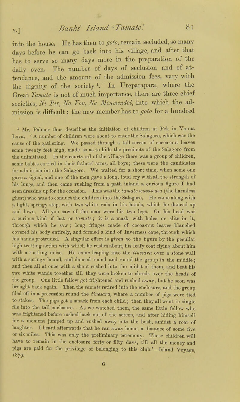 into the house. He has then to goto, remain secluded, so many days before he can go back into his village, and after that has to serve so many days more in the preparation of the daily oven. The number of days of seclusion and of at- tendance, and the amount of the admission fees, vary with the dignity of the society1. In Ureparapara, where the Great Tamate is not of much importance, there are three chief societies, Ni Pir, No Vov, Ne Menmenclol, into which the ad- mission is difficult; the new member has to goto for a hundred 1 Mr. Palmer thus describes the initiation of children at Pek in Vanua Lava. * A number of children were about to enter the Salagoro, which was the cause of the gathering. We passed through a tall screen of cocoa-nut leaves some twenty feet high, made so as to hide the precincts of the Salagoro from the uninitiated. In the courtyard of the village there was a group of children, some babies earned in their fathers' arms, all boys; these were the candidates for admission into the Salagoro. We waited for a short time, when some one gave a signal, and one of the men gave a long, loud cry with all the strength of his lungs, and then came rushing from a path inland a curious figure I had seen dressing up for the occasion. This was the tamate tvasawasa (the harmless ghost) who was to conduct the children into the Salagoro. He came along with a light, springy step, with two white rods in his hands, which he danced up and down. All you saw of the man were his two legs. On his head was a curious kind of hat or tamate; it is a mask with holes or slits in it, through which he saw; long fringes made of cocoa-nut leaves blanched covered his body entirely, and formed a kind of Inverness cape, through which his hands protruded. A singular effect is given to the figure by the peculiar high trotting action with which he rushes about, his leafy coat flying about him with a rustling noise. He came leaping into the tinesara over a stone wall with a springy bound, and danced round and round the group in the middle; and then all at once with a shout rushed into the midst of them, and beat his two white wands together till they were broken to shreds over the heads of the group. One little fellow got frightened and rushed away, but he soon was brought back again. Then the tamate retired into the enclosure, and the group filed off in a procession round the tinesara, where a number of pigs were tied to stakes. The pigs got a smack from each child ; then they all went in single file into the tall enclosure. As we watched them, the same little fellow who was frightened before rushed back out of the screen, and after hiding himself for a moment jumped up and rushed away into the bush, amidst a roar of laughter. I heard afterwards that he ran away home, a distance of some five or six miles. This was only the preliminary ceremony. These children will have to remain in the enclosure forty or fifty days, till all the money and pigs are paid for the privilege of belonging to this club.'—Island Voyage 1879. Gr