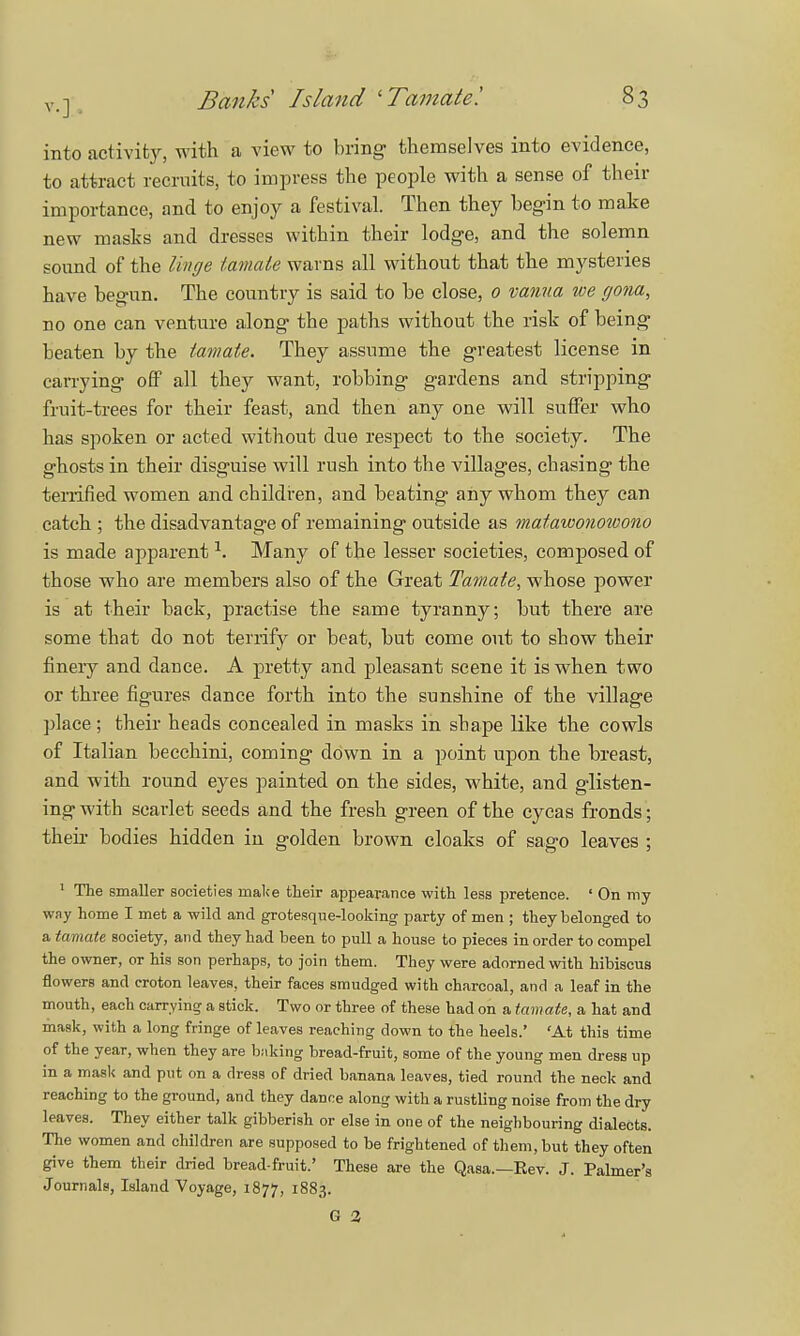 into activity, with a view to bring- themselves into evidence, to attract recruits, to impress the people with a sense of then- importance, and to enjoy a festival. Then they begin to make new masks and dresses within their lodge, and the solemn sound of the linge iamate warns all without that the mysteries have begun. The country is said to be close, 0 vanua we gona, no one can venture along the paths without the risk of being beaten by the tamaie. They assume the greatest license in carrying off all they want, robbing gardens and stripping fruit-trees for their feast, and then any one will suffer who has spoken or acted without due respect to the society. The ghosts in their disguise will rush into the villages, chasing the terrified women and children, and beating any whom they can catch ; the disadvantage of remaining outside as mafawonowono is made apparent \ Many of the lesser societies, composed of those who are members also of the Great Tamate, whose power is at their back, practise the same tyranny; but there are some that do not terrify or beat, but come out to show their finely and daDce. A pretty and pleasant scene it is when two or three figures dance forth into the sunshine of the village place; their heads concealed in masks in shape like the cowls of Italian becchini, coming down in a point upon the breast, and with round eyes painted on the sides, white, and glisten- ing with scarlet seeds and the fresh green of the cycas fronds; their bodies hidden in golden brown cloaks of sago leaves ; 1 The smaller societies make their appearance with less pretence. ' On my way home I met a wild and grotesque-looking party of men ; they belonged to a tamate society, and they had been to pull a house to pieces in order to compel the owner, or his son perhaps, to join them. They were adorned with hibiscus flowers and croton leaves, their faces smudged with charcoal, and a leaf in the month, each carrying a stick. Two or three of these had on a tamate, a hat and mask, with a long fringe of leaves reaching down to the heels.' 'At this time of the year, when they are baking bread-fruit, some of the young men dress up in a mask and put on a dress of dried banana leaves, tied round the neck and reaching to the ground, and they dance along with a rustling noise from the dry leaves. They either talk gibberish or else in one of the neighbouring dialects. The women and children are supposed to be frightened of them, but they often give them their dried bread-fruit.' These are the Qasa.—Eev. J. Palmer's Journals, Island Voyage, 1877, 1883. G 3