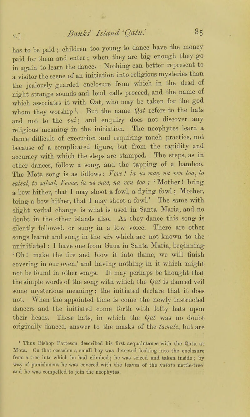has to be paid ; children too young to dance have the money paid for them and enter; when they are big enough they go in again to learn the dance. Nothing can better represent to a visitor the scene of an initiation into religious mysteries than the jealously guarded enclosure from which in the dead of night strange sounds and loud calls proceed, and the name of which associates it with Qat, who may be taken for the god whom they worship r. But the name Qat refers to the hats and not to the vui; and enquiry does not discover any religious meaning in the initiation. The neophytes learn a dance difficult of execution and requiring much practice, not because of a complicated figure, but from the rapidity and aecuracy with which the steps are stamped. The steps, as in other dances, follow a song, and the tapping of a bamboo. The Mota song is as follows: Veve ! la us mae, na ven toa, to salsal, to salsal, Vevae, la us mae, na ven toa ; ' Mother! bring a bow hither, that I may shoot a fowl, a flying fowl; Mother, bring a bow hither, that I may shoot a fowl.' The same with slight verbal change is what is used in Santa Maria, and no doubt in the other islands also. As they dance this song is silently followed, or sung in a low voice. There are other songs learnt and sung in the nin which are not known to the uninitiated : I have one from Gaua in Santa Maria, beginning ' Oh! make the fire and blow it into flame, we will finish covering in our oven,' and having nothing in it which might not be found in other songs. It may perhaps be thought that the simple words of the song with which the Qat is danced veil some mysterious meaning; the initiated declare that it does not. When the appointed time is come the newly instructed dancers and the initiated come forth with lofty hats upon their heads. These hats, in which the Qat was no doubt originally danced, answer to the masks of the lamate, but are 1 Thus Bishop Patteson described his first acquaintance with, the Qatu at Mota. On that occasion a small boy was detected looking into the enclosure from a tree into which he had climbed; he was seized and taken inside ; by way of punishment he was covered witli the leaves of the kalato nettle-tree and he was compelled to join the neophytes.