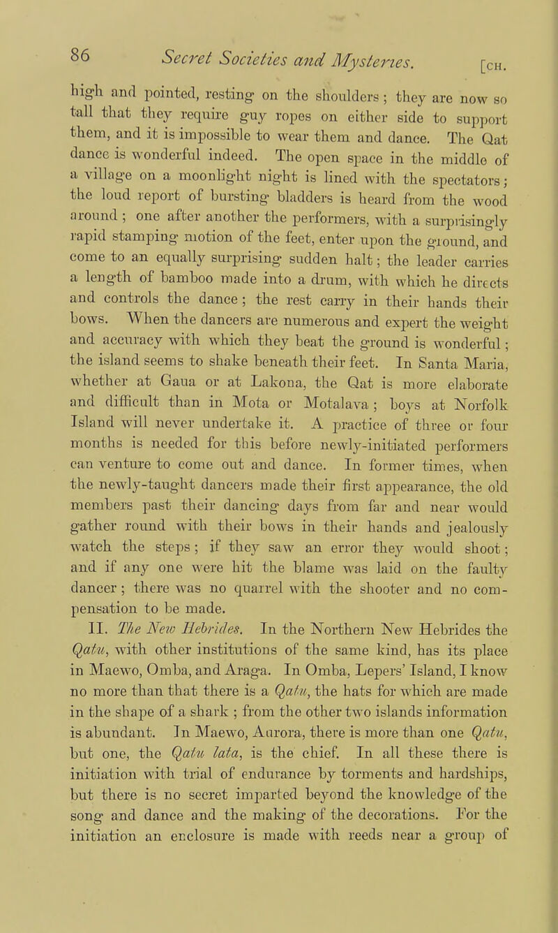 high and pointed, resting on the shoulders; they are now so tall that they require guy ropes on either side to support them, and it is impossible to wear them and dance. The Qat dance is wonderful indeed. The open space in the middle of a village on a moonlight night is lined with the spectators j the loud report of bursting bladders is heard from the wood around ; one after another the performers, with a surprisingly rapid stamping motion of the feet, enter upon the ground, and come to an equally surprising sudden halt; the leader carries a length of bamboo made into a drum, with which he directs and controls the dance; the rest carry in their hands their bows. When the dancers are numerous and expert the weight and accuracy with which they beat the ground is wonderful; the island seems to shake beneath their feet. In Santa Maria, whether at Gaua or at Lakoua, the Qat is more elaborate and difficult than in Mota or Motalava; boys at Norfolk Island will never undertake it. A practice of three or four months is needed for this before newly-initiated performers can venture to come out and dance. In former times, when the newly-taught dancers made their first appearance, the old members past their dancing days from far and near would gather round with their bows in their hands and jealously watch the steps; if they saw an error they would shoot; and if any one were hit the blame was laid on the faulty dancer; there was no quarrel with the shooter and no com- pensation to be made. II. The New Hebrides. In the Northern New Hebrides the Qatib, with other institutions of the same kind, has its place in Maewo, Omba, and Araga. In Omba, Lepers' Island, I know no more than that there is a Qatu, the hats for which are made in the shape of a shark ; from the other two islands information is abundant. In Maewo, Aurora, there is more than one Qatu, but one, the Qattt lata, is the chief. In all these there is initiation with trial of endurance by torments and hardships, but there is no secret imparted beyond the knowledge of the song and dance and the making of the decorations. For the initiation an enclosure is made with reeds near a group of