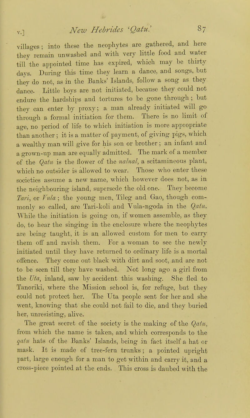 villages; into these the neophytes are gathered, and here they remain unwashed and with very little food and water till the appointed time has expired, which may be thirty days. During this time they learn a dance, and songs, but they do not, as in the Banks' Islands, follow a song as they dance. Little boys are not initiated, because they could not endure the hardships and tortures to be gone through ; but they can enter by proxy; a man already initiated will go through a formal initiation for them. There is no limit of age, no period of life to which initiation is more appropriate than another; it is a matter of payment, of giving pigs, which a wealthy man will give for his son or brother ; an infant and a grown-up man are equally admitted. The mark of a member of the Qatu is the flower of the nalnal, a scitamineous plant, which no outsider is allowed to wear. Those who enter these societies assume a new name, which however does not, as in the neighbouring island, supersede the old one. They become Tari, or Yula ; the young men, Tileg and Gao, though com- monly so called, are Tari-koli and Vula-ngoda in the Qaiu. While the initiation is going on, if women assemble, as they do, to hear the singing in the enclosure where the neophytes are being taught, it is an allowed custom for men to carry them off and ravish them. For a woman to see the newly initiated until they have returned to ordinary life is a mortal offence. They come out black with dirt and soot, and are not to be seen till they have washed. Not long ago a girl from the Uta, inland, saw by accident this washing. She fled to Tanoriki, where the Mission school is, for refuge, but they could not protect her. The Uta people sent for her and she went, knowing that she could not fail to die, and they buried her, unresisting, alive. The great secret of the society is the making of the Qaiu, from which the name is taken, and which corresponds to the qatu hats of the Banks' Islands, being in fact itself a hat or mask. It is made of tree-fern trunks ; a pointed upright part, large enough for a man to get within and carry it, and a cross-piece pointed at the ends. This cross is daubed with the