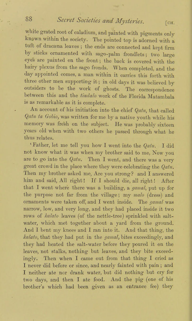 white grated root of caladium, and painted with pigments only known within the society. The pointed top is adorned with a tuft of draeama leaves ; the ends are connected and kept firm by sticks ornamented with sag-o-palm frondlets; two large eyes are painted on the front; the back is covered with the hairy plexus from the sago fronds. When completed, and the day appointed comes, a man within it carries this forth with three other men supporting it; in old days it was believed by outsiders to be the work of ghosts. The correspondence between this and the tinclalo work of the Florida Matambala is as remarkable as it is complete. An account of his initiation into the chief Qatu, that called Qatu ta Gobio, was written for me by a native youth while his memory was fresh on the subject. He was probably sixteen years old when with two others he passed through what he thus relates. ' Father, let me tell you how I went into the Qatu. I did not know what it was when my brother said to me, Now you are to go into the Qatu. Then I went, and there was a very great crowd in the place where they were celebrating the Qatu. Then my brother asked me, Are you strong? and I answered him and said, All right! If I should die, all right! After that I went where there was a building, a gamal, put up for the purpose not far from the village; my malo (dress) and ornaments were taken off, and I went inside. The gamal was narrow, low, and very long, and they had placed inside it two rows of kalato leaves (of the nettle-tree) sprinkled with salt- water, which met together about a yard from the ground. And I bent my knees and I ran into it. And that thing, the kalato, that they had put in the gamal, bites exceedingly, and they had heated the salt-water before they poured it on the leaves, not stalks, nothing but leaves, and they bite exceed- ingly. Then when I came out from that thing I cried as I never did before or since, and nearly fainted with pain; and I neither ate nor drank water, but did nothing but cry for two days, and then I ate food. And the pig (one of his brother's which had been given as an entrance fee) they