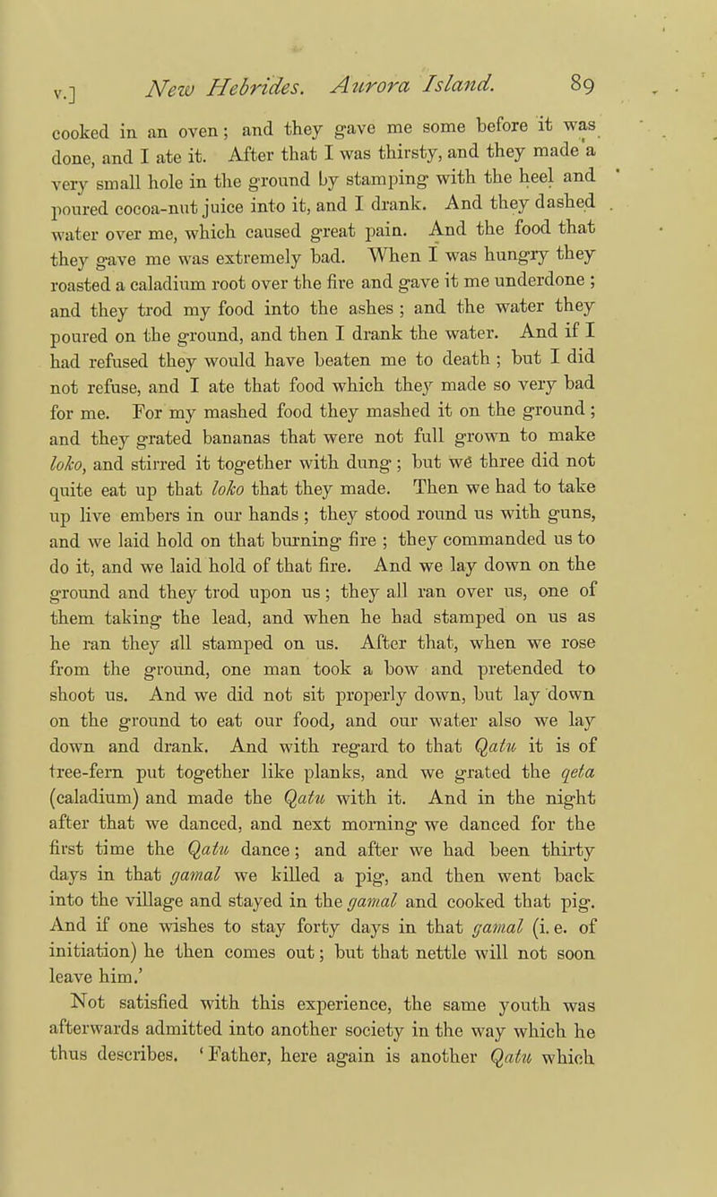 cooked in an oven; and they gave me some before it was done, and I ate it. After that I was thirsty, and they made'a very small hole in the ground by stamping with the heel and poured cocoa-nut juice into it, and I drank. And they dashed . water over me, which caused great pain. And the food that they gave me was extremely bad. When I was hungry they roasted a caladium root over the fire and gave it me underdone ; and they trod my food into the ashes ; and the water they poured on the ground, and then I drank the water. And if I had refused they would have beaten me to death ; but I did not refuse, and I ate that food which they made so very bad for me. For my mashed food they mashed it on the ground ; and they grated bananas that were not full grown to make loko, and stirred it together with dung ; but we three did not quite eat up tbat loko that they made. Then we had to take up live embers in our hands ; they stood round us with guns, and we laid hold on that burning fire ; they commanded us to do it, and we laid hold of that fire. And we lay down on the ground and they trod upon us; they all ran over us, one of them taking the lead, and when he had stamped on us as he ran they all stamped on us. After that, when we rose from the ground, one man took a bow and pretended to shoot us. And we did not sit properly down, but lay down on the ground to eat our food, and our water also we lay down and drank. And with regard to that Qatu it is of tree-fern put together like planks, and we grated the qeta (caladium) and made the Qatu with it. And in the night after that we danced, and next morning we danced for the first time the Qatu dance; and after we had been thirty days in that gamal we killed a pig, and then went back into the village and stayed in the gamal and cooked that pig. And if one wishes to stay forty days in that gamal (i. e. of initiation) he then comes out; but that nettle will not soon leave him.' Not satisfied with this experience, the same youth was afterwards admitted into another society in the way which he thus describes. ' Father, here again is another Qatu which
