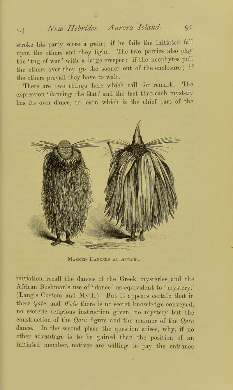 stroke his party score a gain; if he fails the initiated fall upon the others and they fight. The two parties also play the ' tug of war ' with a large creeper ; if the neophytes pull the others over they go the sooner out of the enclosure ; if the others prevail they have to wait. There are two things here which call for remark. The expression ' dancing the Qat/ and the fact that each mystery has its own dance, to learn which is the chief part of the Masked Dancers at Aurora. initiation, recall the dances of the Greek mysteries, and the African Bushman's use of ' dance ' as equivalent to ' mystery.' (Lang's Custom and Myth.) But it appears certain that in these Qatu and Welu there is no secret knowledge conveyed, no esoteric religious instruction given, no mystery but the construction of the Qatu figure and the manner of the Qatu dance. In the second place the question arises, why, if no other advantage is to he gained than the position of an initiated member, natives are willing to pay the entrance