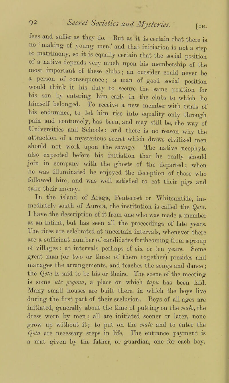 fees and suffer as they do. But as it is certain that there is no 1 making- of young- men,' and that initiation is not a step to matrimony, so it is equally certain that the social position of a native depends very much upon his memhership of the most important of these clubs ; an outsider could never be a person of consequence ; a man of good social position would think it his duty to secure the same position for his son by entering him early in the clubs to which he himself belonged. To receive a new member with trials of his endurance, to let him rise into equality only through pain and contumely, has been, and may still be, the way of Universities and Schools; and there is no reason why the attraction of a mysterious secret which draws civilized men should not work upon the savage. The native neophyte also expected before his initiation that he really should join in company with the ghosts of the departed; when he was illuminated he enjoyed the deception of those who followed him, and was well satisfied to eat their pigs and take their money. In the island of Araga, Pentecost or Whitsuntide, im- mediately south of Aurora, the institution is called the Qeta. I have the description of it from one who was made a member as an infant, but has seen all the proceedings of late years. The rites are celebrated at uncertain intervals, whenever there are a sufficient number of candidates forthcoming from a group of villages ; at intervals perhaps of six or ten years. Some great man (or two or three of them together) presides and manages the arrangements, and teaches the songs and dance; the Qeta is said to be his or theirs. The scene of the meeting- is some nte gogona, a place on which tapu has been laid. Many small houses are built there, in which the boys live during the first part of their seclusion. Boys of all ages are initiated, generally about the time of putting on the malo, the dress worn by men ; all are initiated sooner or later, none grow up without it; to put on the malo and to enter the Qeta are necessary steps in life. The entrance payment is a mat given by the father, or guardian, one for each boy.