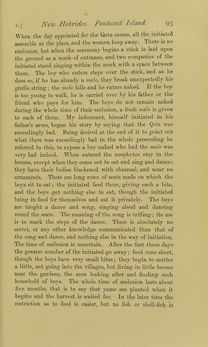 When the day appointed for the Qeta comes, all the initiated assemhle at the place, and the women keep away. There is no enclosure, but when the ceremony begins a stick is laid upon the ground as a mark of entrance, and two companies of the initiated stand singing within the mark with a space between them. The boy who enters steps over the stick, and as he does so, if he has already a malo, they break unexpectedly his girdle string; the malo falls and he enters naked. If the boy is too young to walk, he is carried over by his father or the friend who pays for him. The boys do not remain naked during the whole time of their seclusion, a fresh malo is given to each of them. My informant, himself initiated in his father's arms, began his story by saying that the Qeta was exceedingly bad. Being desired at the end of it to point out what there was exceedingly bad in the whole proceeding he referred to this, to expose a boy naked who had the malo was very bad indeed. When entered the neophytes stay in the houses, except when they come out to eat and sing and dance; they have their bodies blackened with charcoal, and wear no ornaments. There are long rows of seats made on which the boys sit to eat; the initiated feed them, giving each a bite, and the boys get nothing else to eat, though the initiated bring in food for themselves and eat it privately. The boys are taught a dance and song, singing aloud and dancing* round the seats. The meaning of the song is trifling ; its use is to mark the steps of the dance. There is absolutely no secret, or any other knowledge communicated than that of the song and dance, and nothing else in the way of initiation. The time of seclusion is uncertain. After the first three days the greater number of the initiated go away; food runs short, though the boys have very small bites; they begin to scatter a little, not going into the villages, but living in little houses near the gardens, the men looking after and feeding each household of boys. The whole time of seclusion lasts about five months, that is to say that yams are planted when it begins and the harvest is waited for. In the later time the restriction as to food is easier, but no fish or shell-fish is