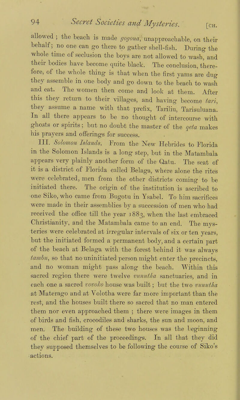 allowed ; the beach is made gogona) unapproachable, on their behalf; no one can go there to gather shell-fish. During the whole time of seclusion the boys are not allowed to wash, and their bodies have become quite black. The conclusion, there- fore, of the whole thing is that when the first yams are dug they assemble in one body and go down to the beach to wash and eat. The women then come and look at them. After this they return to their villages, and having become tari, they assume a name with that prefix, Tariliu, Tarisuluana. In all there appears to be no thought of intercourse with ghosts or spirits; but no doubt the master of the qeta makes his prayers and offerings for success. III. Solomon Islands. From the New Hebrides to Florida in the Solomon Islands is a long step, but in the Matambala appears very plainly another form of the Qatu. The seat of it is a district of Florida called Belaga, where alone the rites were celebrated, men from the other districts coming to be initiated there. The origin of the institution is ascribed to one Siko, who came from Bugotu in Ysabel. To him sacrifices were made in their assemblies by a succession of men who had received the office till the year 1883, when the last embraced Christianity, and the Matambala came to an end. The mys- teries were celebrated at irregular intervals of six or ten years, but the initiated formed a permanent body, and a certain part of the beach at Belaga with the forest behind it was always tambu, so that no uninitiated person might enter the precincts, and no woman might pass along the beach. Within this sacred region there were twelve vunid/ta sanctuaries, and in each one a sacred vovoho house was built; but the two vunutha at Materago and at Volotha were far more important than the rest, and the houses built there so sacred that no man entered them nor even approached them ; there were images in them of birds and fish, crocodiles and sharks, the sun and moon, and men. The building of these two houses was the beginning of the chief part of the proceedings. In all that they did they supposed themselves to be following the course of Siko's actions.