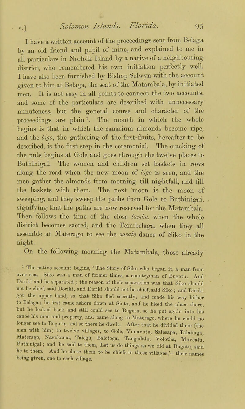 I have a written account of the proceedings sent from Belaga by an old friend and pupil of mine, and explained to me in all particulars in Norfolk Island by a native of a neighbouring- district, who remembered his own initiation perfectly well. I have also been furnished by Bishop Selwyn with the account given to him at Belaga, the seat of the Matambala, by initiated men. It is not easy in all points to connect the two accounts, and some of the particulars are described with unnecessary minuteness, but the general course and character of the proceedings are plain1. The month in which the whole begins is that in which the eanarium almonds become ripe, and the higo, the gathering of the first-fruits, hereafter to be described, is the first step in the ceremonial. The cracking of the nuts begins at Gole and goes through the twelve places to Buthinigai. The women and children set baskets in rows along the road when the new moon of h'igo is seen, and the men gather the almonds from morning till nightfall, and fill the baskets with them. The next moon is the moon of sweeping, and they sweep the paths from Gole to Buthinigai, signifying that the paths are now reserved for the Matambala. Then follows the time of the close tambn, when the whole district becomes sacred, and the Teimbelaga, when they all assemble at Materago to see the sasale dance of Siko in the night. On the following morning the Matambala, those already 1 The native account begins, ' The Story of Siko who began it, a man from over sea. Siko was a man of former times, a countryman of Bugotu. And Doriki and he separated ; the reason of their separation was that Siko should not be chief, said Doriki, and Doriki should not be chief, said Siko ; and Doriki got the upper hand, so that Siko fled secretly, and made his way hither to Belaga; he first came ashore down at Siota, and' he liked the place there, but he looked back and still could see to Bugotu, so he put again into his canoe his men and property, and came along to Materago, where he could no longer see to Bugotu, and so there he dwelt. After that he divided them (the men with him) to twelve villages, to Gole, Vunavutu, Salesapa, Talabuga, Materago, Nagokama, Taiegu, Balotoga, Tangadala, Volotha, Mavealu', Buthinigai; and he said to them, Let us do things as we did at Bugotu, said he to them. And he chose them to be chiefs in those villages,'-their names being given, one to each village.