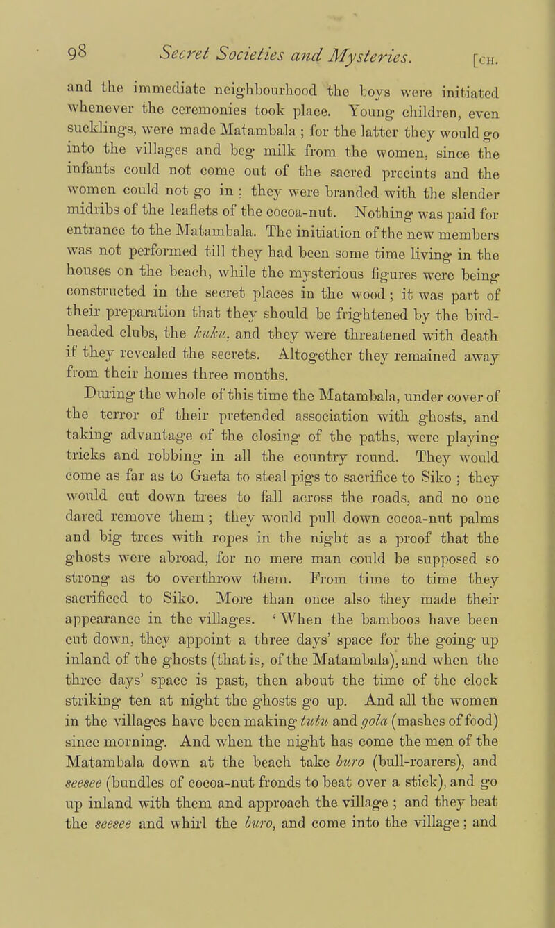 and the immediate neighbourhood the boys were initiated whenever the ceremonies took place. Young- children, even sucklings, were made Matambala ; for the latter they would go into the villa ges and beg* milk from the women, since the infants could not come out of the sacred preeints and the w omen could not go in ; they were branded with the slender midribs of the leaflets of the cocoa-nut. Nothing was paid for entrance to the Matambala, The initiation of the new members was not performed till they had been some time living in the houses on the beach, while the mysterious figures were being constructed in the secret places in the wood; it was part of their preparation that they should be frightened by the bird- headed clubs, the kuku, and they were threatened with death if they revealed the secrets. Altogether they remained away from their homes three months. During the whole of this time the Matambala, under cover of the terror of their pretended association with ghosts, and taking advantage of the closing of the paths, were playing tricks and robbing in all the country round. They would come as far as to Gaeta to steal pigs to sacrifice to Siko ; they would cut down trees to fall across the roads, and no one dared remove them; they woidd pull down cocoa-nut palms and big trees with ropes in the night as a proof that the ghosts were abroad, for no mere man could be supposed so strong as to overthrow them. From time to time they sacrificed to Siko. More than once also they made their appearance in the villages. : When the bamboos have been cut down, they appoint a three days' space for the going up inland of the ghosts (that is, of the Matambala), and when the three days' space is past, then about the time of the clock striking ten at night the ghosts go up. And all the women in the villages have been making tutu and gola (mashes of food) since morning. And when the night has come the men of the Matambala down at the beach take htiro (bull-roarers), and seesee (bundles of cocoa-nut fronds to beat over a stick), and go up inland with them and approach the village ; and they beat the seesee and whirl the buro, and come into the village; and