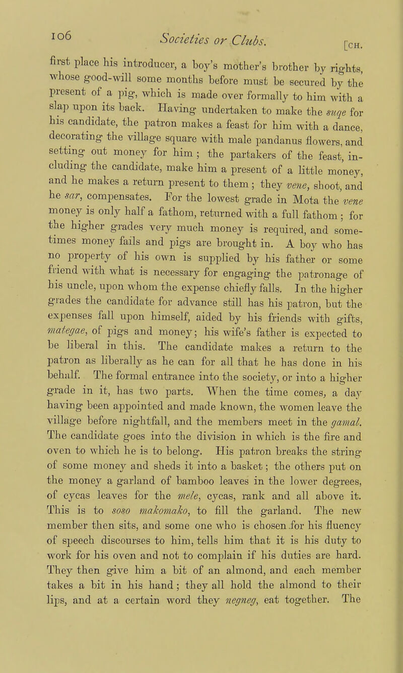 first place his introducer, a boy's mother's brother by rights whose good-will some months before must be secured by the present of a pig, which is made over formally to him with a slap upon its back. Having undertaken to make the mqe for bis candidate, the patron makes a feast for him with a dance, decorating the village square with male pandanus flowers, and setting out money for him ; the partakers of the feast, in- cluding the candidate, make him a present of a little money, and he makes a return present to them ; they vene, shoot, and be sar, compensates. For the lowest grade in Mota the'v«w money is only half a fathom, returned with a full fathom ; for the higher grades very much money is required, and some- times money fails and pigs are brought in. A boy who has no property of his own is supplied by his father or some friend with what is necessary for engaging the patronage of bis uncle, upon whom the expense chiefly falls. In the higher grades the candidate for advance still has his patron, but the expenses fall upon himself, aided by his friends with gifts, mategae, of pigs and money; his wife's father is expected to be liberal in this. The candidate makes a return to the patron as liberally as he can for all that he has done in his behalf. The formal entrance into the society, or into a higher grade in it, has two parts. When the time comes, a day having been appointed and made known, the women leave the village before nightfall, and the members meet in the gamal. The candidate goes into the division in which is the fire and oven to which he is to belong. His patron breaks the string of some money and sheds it into a basket; the others put on the money a garland of bamboo leaves in the lower degrees, of cycas leaves for the w.ele, cycas, rank and all above it. This is to soso makomako, to fill the garland. The new member then sits, and some one who is chosen .for his fluency of speech discourses to him, tells him that it is his duty to work for his oven and not to complain if his duties are hard. They then give him a bit of an almond, and each member takes a bit in his hand; they all hold the almond to their lips, and at a certain word they negneg, eat together. The