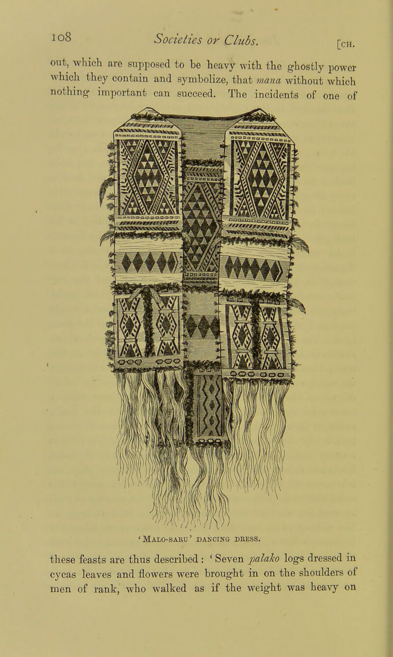 [ch. out, which are supposed to be heavy with the ghostly power which they contain and symbolize, that mana without which nothing- important can succeed. The incidents of one of 'Malo-sauu' dancing deess. these feasts are thus described: ' Seven palako logs dressed in cycas leaves and flowers were brought in on the shoulders of men of rank, who walked as if the weight was heavy on