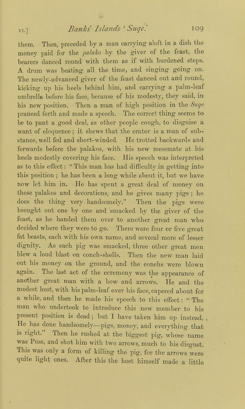 them. Then, preceded by a man carrying- aloft in a dish the money paid for the palaho by the g-iver of the feast, the bearers danced round with them as if with burdened steps. A drum was beating- all the time, and singing- going- on. The newly-advanced giver of the feast danced out and round, kicking up his heels behind him, and carrying a palm-leaf umbrella before his face, because of his modesty, they said, in his new position. Then a man of high position in the Suqe pranced forth and made a speech. The correct thing seems to be to pant a good deal, as other people cough, to disguise a want of eloquence; it shews that the orator is a man of sub- stance, well fed and short-winded. He trotted backwards and forwards before the palakos, with his new messmate at bis heels modestly covering his face. His speech was interpreted as to this effect:  This man has had difficulty in getting into this position ; be has been a long while about it, but we have now let him in. He has spent a great deal of money on these palakos and decorations, and he gives many pigs ; he does the thing very handsomely. Then the pigs were brought out one by one and smacked by the giver of the feast, as he handed them over to another great man who decided where they were to go. There were four or five great fat beasts, each with his own name, and several more of lesser dignity. As each pig was smacked, three other great men blew a loud blast on conch-shells. Then the new man laid out his money on the ground, and the conchs were blown again. The last act of the ceremony was the appearance of another great man with a bow and arrows. He and the modest host, with his palm-leaf over his face, capered about for a while, and then he made his speech to this effect:  The man who undertook to introduce this new member to his present position is dead; but I have taken him up instead. He has done handsomely—pigs, money, and everything that is right. Then he rushed at the biggest pig, whose name was Puss, and shot him with two arrows, much to his disgust. This was only a form of killing the pig, for the arrows were quite light ones. After this the host himself made a little