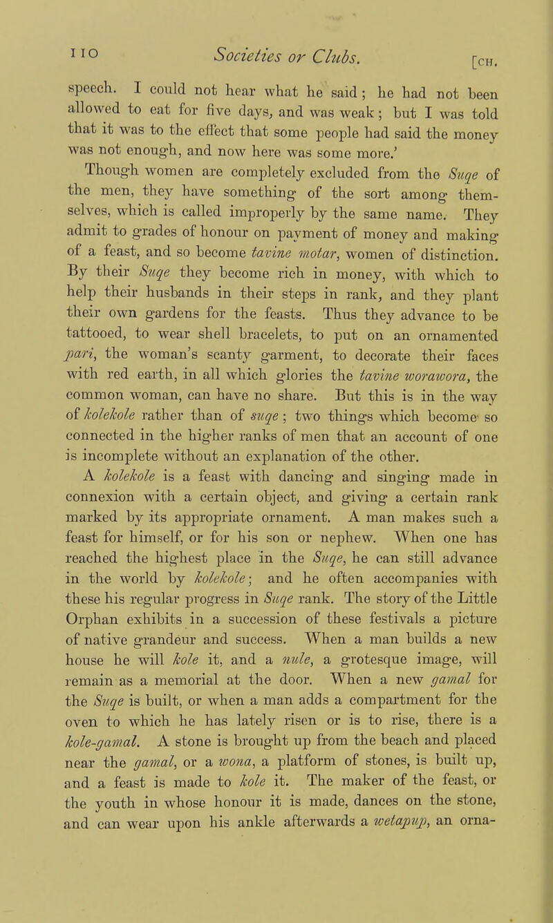 speech. I could not hear what he said; he had not been allowed to eat for five days, and was weak; but I was told that it was to the effect that some people had said the money was not enough, and now here was some more.' Though women are completely excluded from the Suqe of the men, they have something of the sort among them- selves, which is called improperly by the same name. They admit to grades of honour on payment of money and making of a feast, and so become tavine motar, women of distinction. By their Suqe they become rich in money, with which to help their husbands in their steps in rank, and they plant their own gardens for the feasts. Thus they advance to be tattooed, to wear shell bracelets, to put on an ornamented pari, the woman's scanty garment, to decorate their faces with red earth, in all which glories the tavine worawora, the common woman, can have no share. But this is in the way of kolehole rather than of suqe; two things which become- so connected in the higher ranks of men that an account of one is incomplete without an explanation of the other. A kolehole is a feast with dancing and singing made in connexion with a certain object, and giving a certain rank marked by its appropriate ornament. A man makes such a feast for himself, or for his son or nephew. When one has reached the highest place in the Suqe, he can still advance in the world by kolehole; and he often accompanies with these his regular progress in Suqe rank. The story of the Little Orphan exhibits in a succession of these festivals a picture of native grandeur and success. When a man builds a new house he will hole it, and a nule, a grotesque image, will remain as a memorial at the door. When a new gamal for the Suqe is built, or when a man adds a compartment for the oven to which he has lately risen or is to rise, there is a kole-gamal. A stone is brought up from the beach and placed near the gamal, or a wona, a platform of stones, is built up, and a feast is made to kole it. The maker of the feast, or the youth in whose honour it is made, dances on the stone, and can wear upon his ankle afterwards a welajiuj), an orna-
