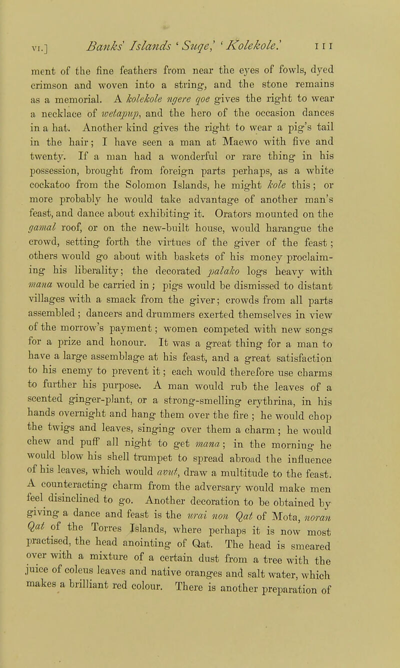 vi.] Banks Islands ' Szcqe,' ' Kolekole! i r i ment of the fine feathers from near the eyes of fowls, dyed crimson and woven into a string, and the stone remains as a memorial. A kolekole ngere qoe gives the right to wear a necklace of weiapup, and the hero of the occasion dances in a hat. Another kind gives the right to wear a pig's tail in the hair; I have seen a man at Maewo with five and twenty. If a man had a wonderful or rare thing in his possession, brought from foreign parts perhaps, as a white cockatoo from the Solomon Islands, he might hole this; or more probably he would take advantage of another man's feast, and dance about exhibiting it. Orators mounted on the gamal roof, or on the new-built house, would harangue the crowd, setting forth the virtues of the giver of the feast; others would go about with baskets of his money proclaim- ing his liberality; the decorated palako logs heavy with mana would be carried in; pigs would be dismissed to distant villages with a smack from the giver; crowds from all parts assembled ; dancers and drummers exerted themselves in view of the morrow's payment; women competed with new songs for a prize and honour. It was a great thing for a man to have a large assemblage at his feast, and a great satisfaction to his enemy to prevent it; each would therefore use charms to further his purpose. A man would rub the leaves of a scented ginger-plant, or a strong-smelling erythrina, in his hands overnight and hang them over the fire ; he would chop the twigs and leaves, singing over them a charm; he would chew and puff all night to get mana; in the morning he would blow his shell trumpet to spread abroad the influence of his leaves, which would avitt, draw a multitude to the feast. A counteracting charm from the adversary would make men feel disinclined to go. Another decoration to be obtained by giving a dance and feast is the urai non Qat of Mota, noran Qat of the Torres Islands, where perhaps it is now most practised, the head anointing of Qat. The head is smeared over with a mixture of a certain dust from a tree with the juice of coleus leaves and native oranges and salt water, which makes a brilliant red colour. There is another preparation of