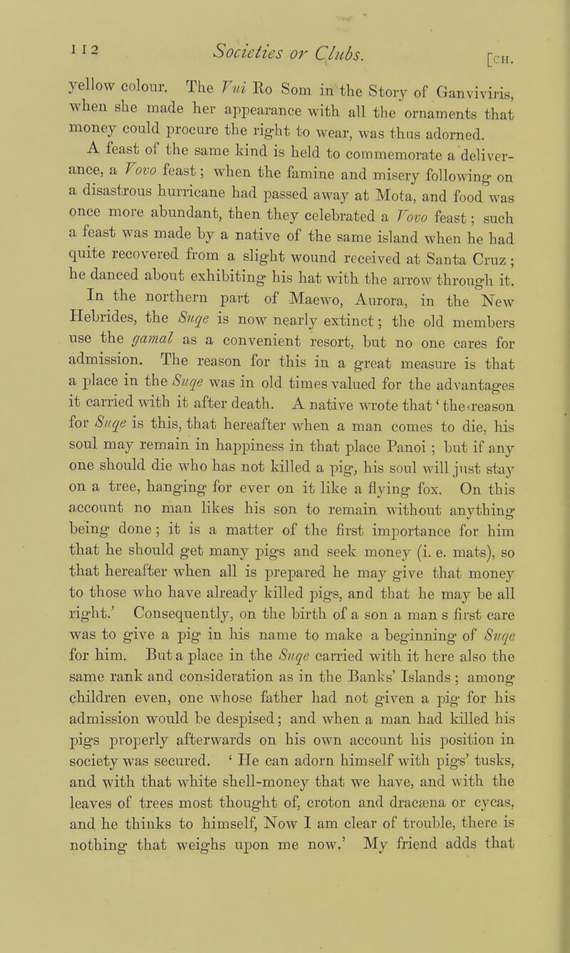yellow colour. The Fui Ro Som in the Story of Ganviviris, when she made her appearance with all the ornaments that money could procure the right to wear, was thus adorned. A feast of the same kind is held to commemorate a deliver- ance, a Vovo feast; when the famine and misery following- on a disastrous hurricane had passed away at Mota, and food was once more abundant, then they celebrated a Vovo feast; such a feast was made by a native of the same island w hen he had quite recovered from a slight wound received at Santa Cruz ; he danced about exhibiting his hat with the arrow through it. In the northern part of Maewo, Aurora, in the New Hebrides, the Suqe is now nearly extinct; the old members use the gamal as a convenient resort, but no one cares fox- admission. The reason for this in a great measure is that a place in the Suqe was in old times valued for the advantages it carried with it after death. A native wrote that' the-reason for Suqe is this, that hereafter when a man comes to die, his soul may remain in happiness in that place Panoi ; but if any one should die who has not killed a pig, his soul will just stay on a tree, hanging for ever on it like a flying fox. On this account no man likes his son to remain without anything being done; it is a matter of the first importance for him that he should get many pigs and seek money (i. e. mats), so that hereafter when all is prepared he may give that money to those who have already killed pigs, and that he may be all right.' Consequently, on the birth of a son a man s first care was to give a pig in his name to make a beginning of Suqe for him. But a place in the Suqe carried with it here also the same rank and consideration as in the Banks' Islands : among' children even, one whose father had not given a pig for his admission would be despised; and when a man had killed his pigs properly afterwards on his own account his position in society was secured. ' He can adorn himself with pigs' tusks, and with that white shell-money that we have, and with the leaves of trees most thought of, croton and dracasna or cycas, and he thinks to himself, Now I am clear of trouble, there is nothing that weighs upon me now.' My friend adds that