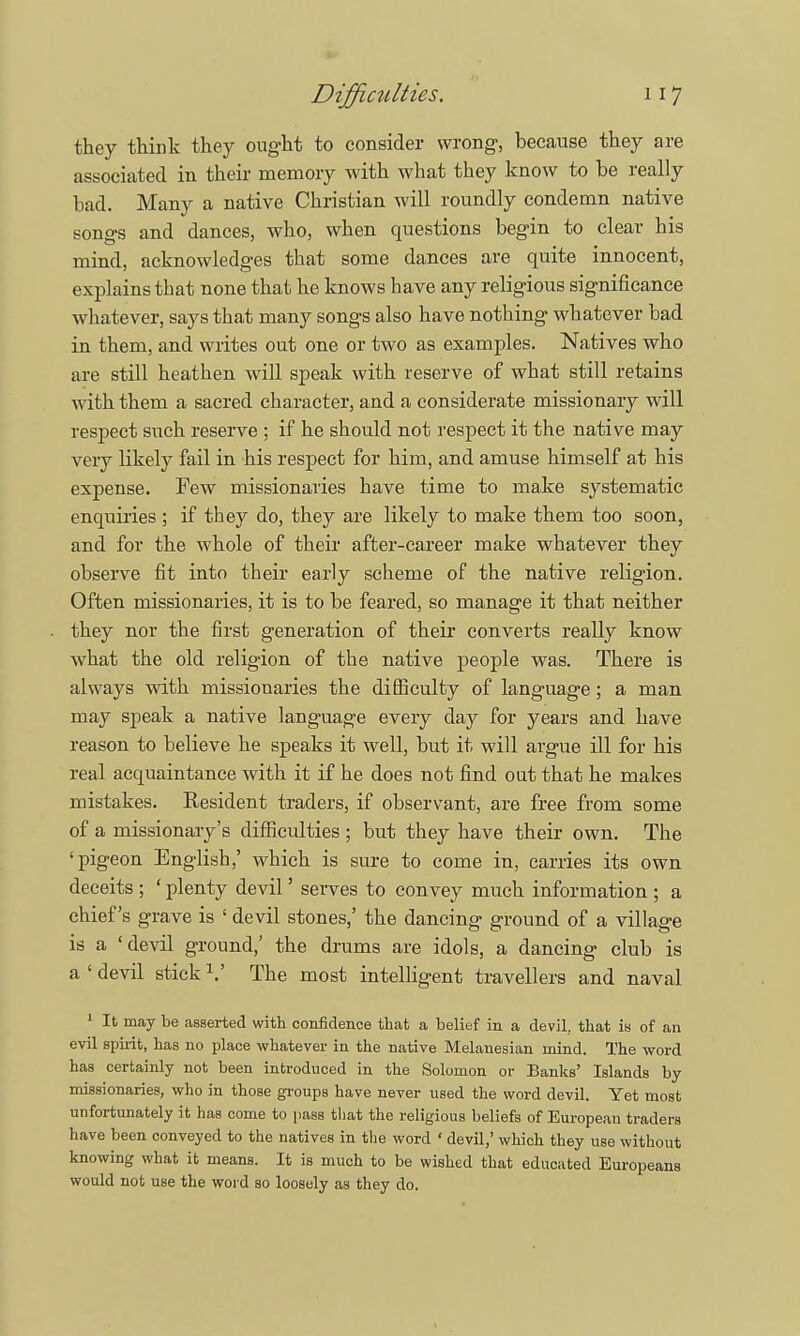 they think they ought to consider wrong, because they are associated in their memory with what they know to be really bad. Many a native Christian will roundly condemn native songs and dances, who, when questions begin to clear his mind, acknowledges that some dances are quite innocent, explains that none that he knows have any religious significance whatever, says that many songs also have nothing whatever bad in them, and writes out one or two as examples. Natives who are still heathen will speak with reserve of what still retains with them a sacred character, and a considerate missionary will respect such reserve ; if he should not respect it the native may very likely fail in his respect for him, and amuse himself at his expense. Few missionaries have time to make systematic enquiries ; if they do, they are likely to make them too soon, and for the whole of their after-career make whatever they observe fit into their early scheme of the native religion. Often missionaries, it is to be feared, so manage it that neither they nor the first generation of their converts really know what the old religion of the native people was. There is always with missionaries the difficulty of language; a man may speak a native language every day for years and have reason to believe he speaks it well, but it will argue ill for his real acquaintance with it if he does not find out that he makes mistakes. Resident traders, if observant, are free from some of a missionary's difficulties; but they have their own. The 'pigeon English,' which is sure to come in, carries its own deceits ; ' plenty devil' serves to convey much information ; a chief's grave is ' devil stones,' the dancing ground of a village is a 'devil ground,' the drums are idols, a dancing club is a'devil stick1.' The most intelligent travellers and naval 1 It may be asserted with confidence that a belief in a devil, that is of an evil spirit, has no place -whatever in the native Melanesian mind. The word has certainly not been introduced in the Solomon or Banks' Islands by missionaries, who in those groups have never used the word devil. Yet most unfortunately it has come to pass that the religious beliefs of European traders have been conveyed to the natives in the word ' devil,' which they use without knowing what it means. It is much to be wished that educated Europeans would not use the word so loosely as they do.