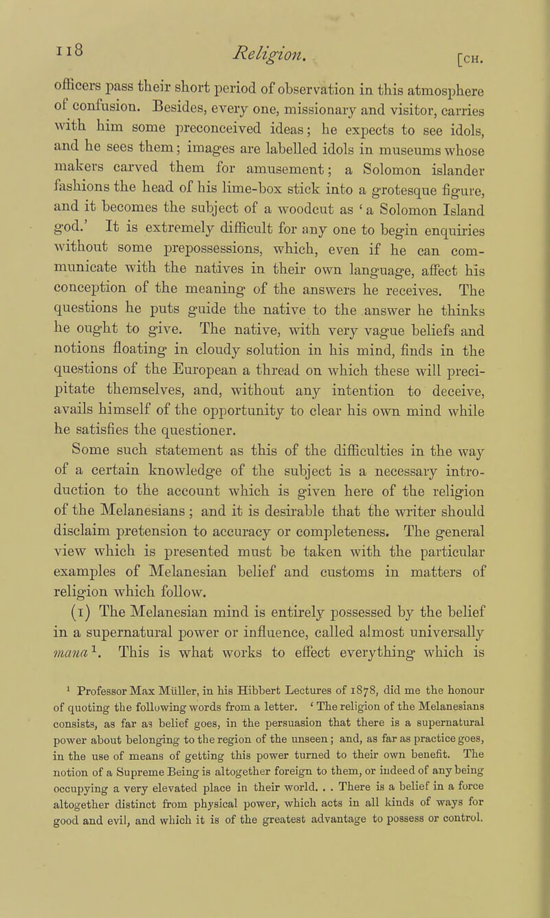 officers pass their short period of observation in this atmosphere ot confusion. Besides, every one, missionary and visitor, carries with him some preconceived ideas; he expects to see idols, and he sees them; images are labelled idols in museums whose makers carved them for amusement; a Solomon islander fashions the head of his lime-box stick into a grotesque figure, and it becomes the subject of a woodcut as ' a Solomon Island god.' It is extremely difficult for any one to begin enquiries without some prepossessions, which, even if he can com- municate with the natives in their own language, affect his conception of the meaning of the answers he receives. The questions he puts guide the native to the answer he thinks he ought to give. The native, with very vague beliefs and notions floating in cloudy solution in his mind, finds in the questions of the European a thread on which these will preci- pitate themselves, and, without any intention to deceive, avails himself of the opportunity to clear his own mind while he satisfies the questioner. Some such statement as this of the difficulties in the way of a certain knowledge of the subject is a necessary intro- duction to the account which is given here of the religion of the Melanesians ; and it is desirable that the writer should disclaim pretension to accuracy or completeness. The general view which is presented must be taken with the particular examples of Melanesian belief and customs in matters of religion which follow. (i) The Melanesian mind is entirely possessed by the belief in a supernatural power or influence, called almost universally manax. This is what works to effect everything which is 1 Professor Max Miiller, in Ms Hibbert Lectures of 1878, did me the honour of quoting the following words from a letter. ' The religion of the Melanesians consists, as far as belief goes, in the persuasion that there is a supernatural power about belonging to the region of the unseen; and, as far as practice goes, in the use of means of getting this power turned to their own benefit. The notion of a Supreme Being is altogether foreign to them, or indeed of any being occupying a very elevated place in their world. . . There is a belief in a force altogether distinct from physical power, which acts in all lands of ways for good and evil, and which it is of the greatest advantage to possess or control.
