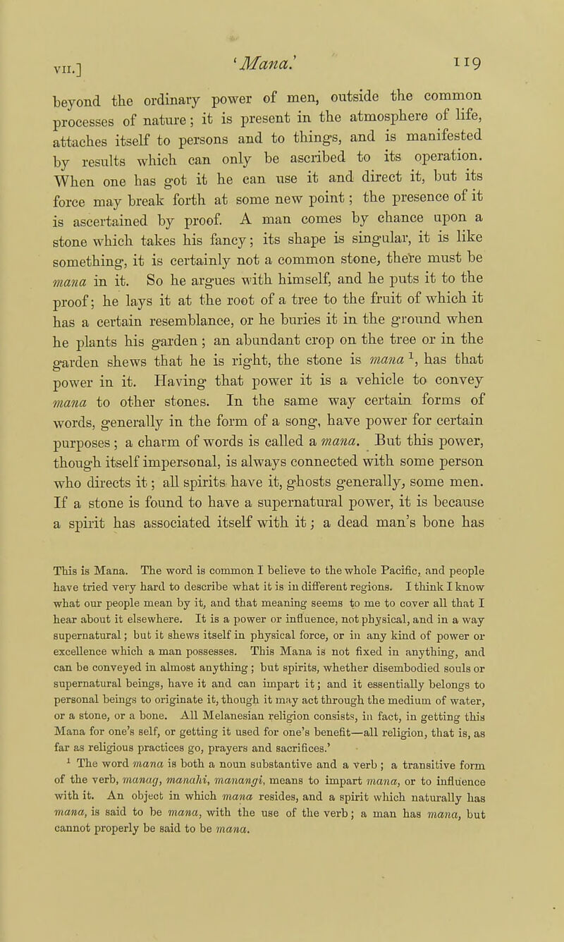 beyond the ordinary power of men, outside the common processes of nature; it is present in the atmosphere of life, attaches itself to persons and to things, and is manifested by results which can only be ascribed to its operation. When one has got it he can use it and direct it, but its force may break forth at some new point; the presence of it is ascertained by proof. A man comes by chance upon a stone which takes his fancy; its shape is singular, it is like something, it is certainly not a common stone, there must be mana in it. So he argues with himself, and he puts it to the proof; he lays it at the root of a tree to the fruit of which it has a certain resemblance, or he buries it in the ground when he plants his garden; an abundant crop on the tree or in the garden shews that he is right, the stone is mana 1, has that power in it. Having that power it is a vehicle to convey mana to other stones. In the same way certain forms of words, generally in the form of a song, have power for certain purposes ; a charm of words is called a mana. But this power, though itself impersonal, is always connected with some person who directs it; all spirits have it, ghosts generally, some men. If a stone is found to have a supernatural power, it is because a spirit has associated itself with it; a dead man's bone has This is Mana. The word is common I believe to the whole Pacific, and people have tried very hard to describe what it is in different regions. I think I know what our people mean by it, and that meaning seems to me to cover all that I hear about it elsewhere. It is a power or influence, not physical, and in a way supernatural; but it shews itself in physical force, or in any kind of power or excellence which a man possesses. This Mana is not fixed in anything, and can be conveyed in almost anything ; but spirits, whether disembodied souls or supernatural beings, have it and can impart it; and it essentially belongs to personal beings to originate it, though it may act through the medium of water, or a stone, or a bone. All Melanesian religion consists, in fact, in getting this Mana for one's self, or getting it used for one's benefit—all religion, that is, as far as religious practices go, prayers and sacrifices.' 1 The word mana is both a noun substantive and a verb ; a transitive form of the verb, manag, manahi, manangi, means to impart mana, or to influence with it. An object in which mana resides, and a spirit which naturally has mana, is said to be mana, with the use of the verb; a man has mana, but cannot properly be said to be mana.